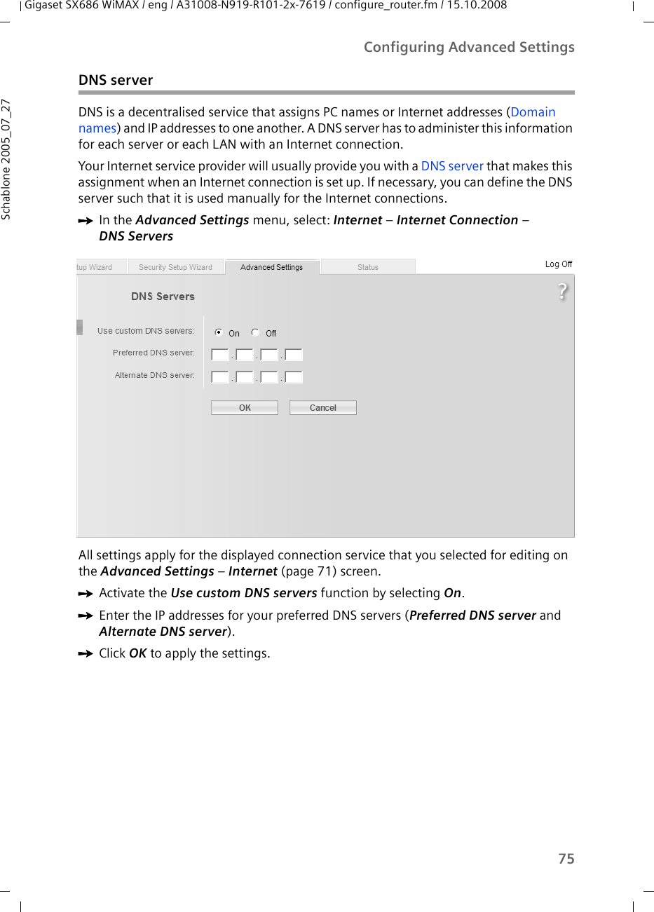 75Configuring Advanced SettingsGigaset SX686 WiMAX / eng / A31008-N919-R101-2x-7619 / configure_router.fm / 15.10.2008Schablone 2005_07_27DNS serverDNS is a decentralised service that assigns PC names or Internet addresses (Domain names) and IP addresses to one another. A DNS server has to administer this information for each server or each LAN with an Internet connection.Your Internet service provider will usually provide you with a DNS server that makes this assignment when an Internet connection is set up. If necessary, you can define the DNS server such that it is used manually for the Internet connections.ìIn the Advanced Settings menu, select: Internet – Internet Connection – DNS ServersAll settings apply for the displayed connection service that you selected for editing on the Advanced Settings – Internet (page 71) screen.ìActivate the Use custom DNS servers function by selecting On.ìEnter the IP addresses for your preferred DNS servers (Preferred DNS server and Alternate DNS server).ìClick OK to apply the settings.