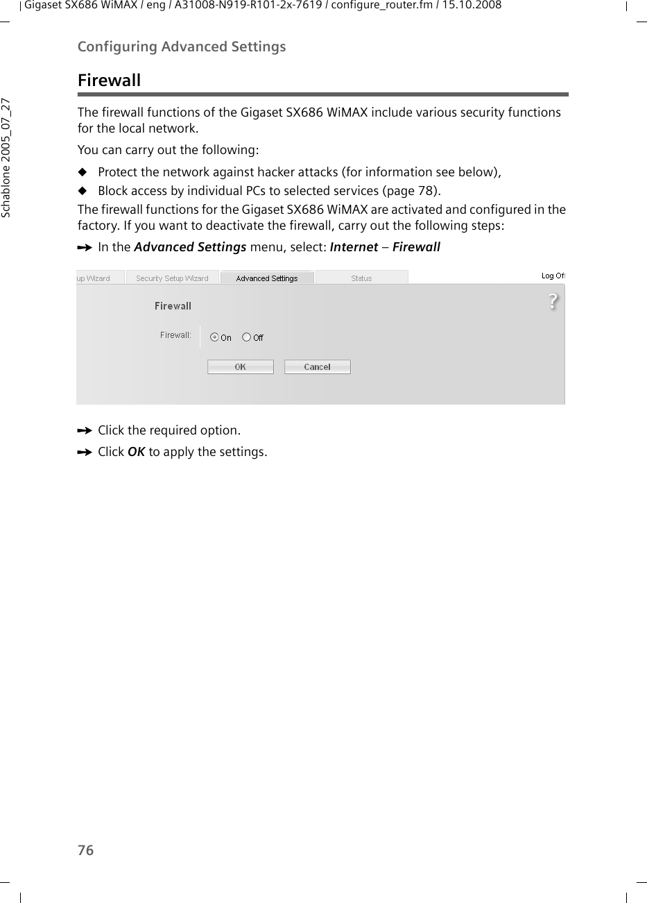 76Configuring Advanced SettingsGigaset SX686 WiMAX / eng / A31008-N919-R101-2x-7619 / configure_router.fm / 15.10.2008Schablone 2005_07_27FirewallThe firewall functions of the Gigaset SX686 WiMAX include various security functions for the local network.You can carry out the following:uProtect the network against hacker attacks (for information see below),uBlock access by individual PCs to selected services (page 78).The firewall functions for the Gigaset SX686 WiMAX are activated and configured in the factory. If you want to deactivate the firewall, carry out the following steps:ìIn the Advanced Settings menu, select: Internet – Firewall ìClick the required option.ìClick OK to apply the settings.