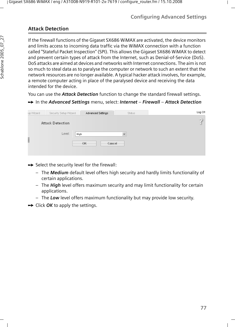 77Configuring Advanced SettingsGigaset SX686 WiMAX / eng / A31008-N919-R101-2x-7619 / configure_router.fm / 15.10.2008Schablone 2005_07_27Attack DetectionIf the firewall functions of the Gigaset SX686 WiMAX are activated, the device monitors and limits access to incoming data traffic via the WiMAX connection with a function called &quot;Stateful Packet Inspection&quot; (SPI). This allows the Gigaset SX686 WiMAX to detect and prevent certain types of attack from the Internet, such as Denial-of-Service (DoS). DoS attacks are aimed at devices and networks with Internet connections. The aim is not so much to steal data as to paralyse the computer or network to such an extent that the network resources are no longer available. A typical hacker attack involves, for example, a remote computer acting in place of the paralysed device and receiving the data intended for the device.You can use the Attack Detection function to change the standard firewall settings.ìIn the Advanced Settings menu, select: Internet – Firewall – Attack DetectionìSelect the security level for the firewall:–The Medium default level offers high security and hardly limits functionality of certain applications.–The High level offers maximum security and may limit functionality for certain applications.–The Low level offers maximum functionality but may provide low security. ìClick OK to apply the settings.