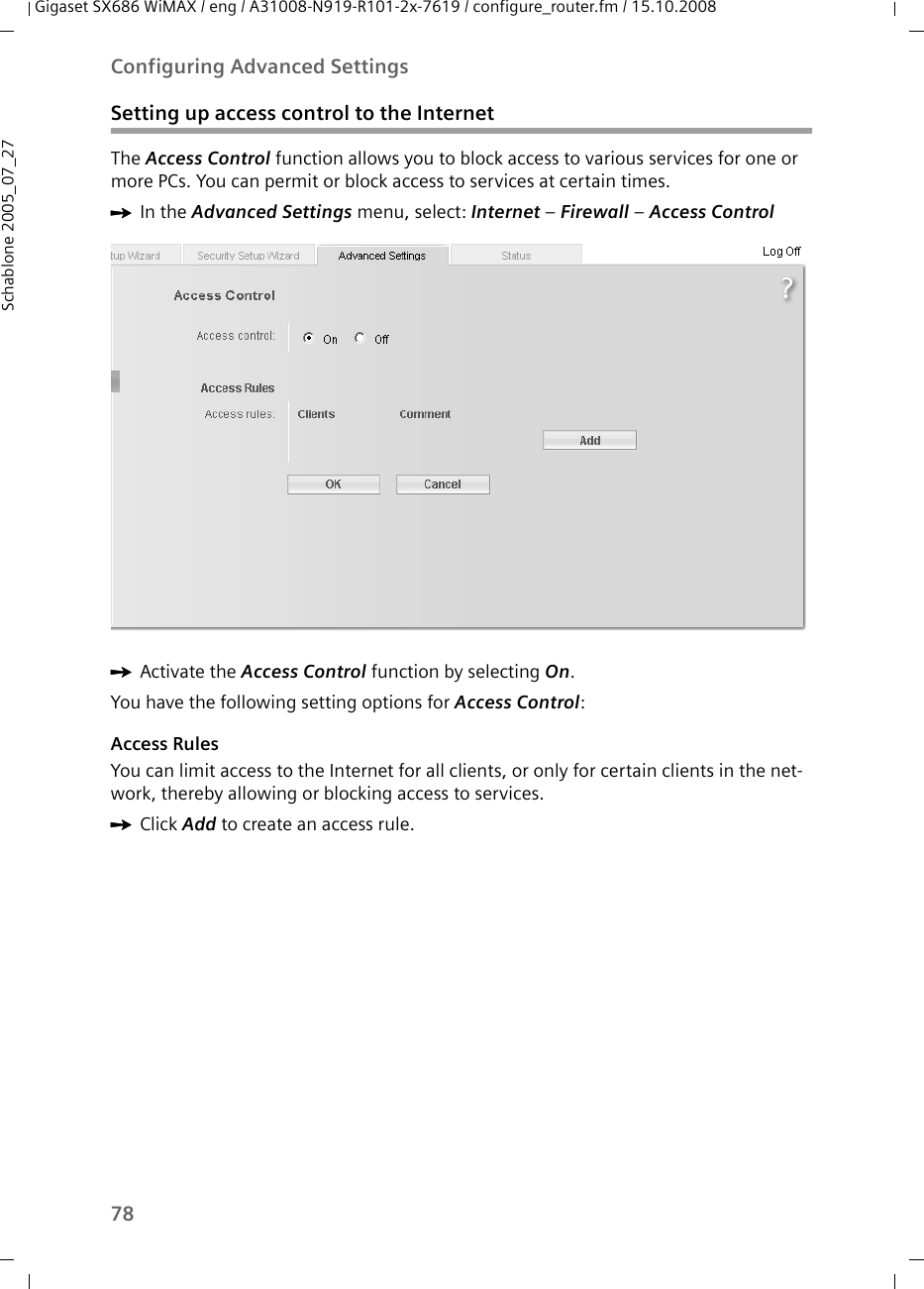 78Configuring Advanced SettingsGigaset SX686 WiMAX / eng / A31008-N919-R101-2x-7619 / configure_router.fm / 15.10.2008Schablone 2005_07_27Setting up access control to the InternetThe Access Control function allows you to block access to various services for one or more PCs. You can permit or block access to services at certain times.ìIn the Advanced Settings menu, select: Internet – Firewall – Access ControlìActivate the Access Control function by selecting On. You have the following setting options for Access Control:Access RulesYou can limit access to the Internet for all clients, or only for certain clients in the net-work, thereby allowing or blocking access to services. ìClick Add to create an access rule.