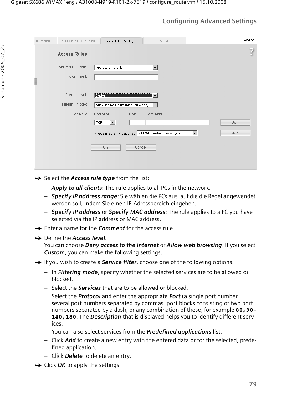 79Configuring Advanced SettingsGigaset SX686 WiMAX / eng / A31008-N919-R101-2x-7619 / configure_router.fm / 15.10.2008Schablone 2005_07_27ìSelect the Access rule type from the list:–Apply to all clients: The rule applies to all PCs in the network.–Specify IP address range: Sie wählen die PCs aus, auf die die Regel angewendet werden soll, indem Sie einen IP-Adressbereich eingeben.–Specify IP address or Specify MAC address: The rule applies to a PC you have selected via the IP address or MAC address.ìEnter a name for the Comment for the access rule.ìDefine the Access level. You can choose Deny access to the Internet or Allow web browsing. If you select Custom, you can make the following settings:ìIf you wish to create a Service filter, choose one of the following options.–In Filtering mode, specify whether the selected services are to be allowed or blocked.– Select the Services that are to be allowed or blocked.Select the Protocol and enter the appropriate Port (a single port number, several port numbers separated by commas, port blocks consisting of two port numbers separated by a dash, or any combination of these, for example 80,90-140,180. The Description that is displayed helps you to identify different serv-ices. – You can also select services from the Predefined applications list. – Click Add to create a new entry with the entered data or for the selected, prede-fined application.– Click Delete to delete an entry.ìClick OK to apply the settings.