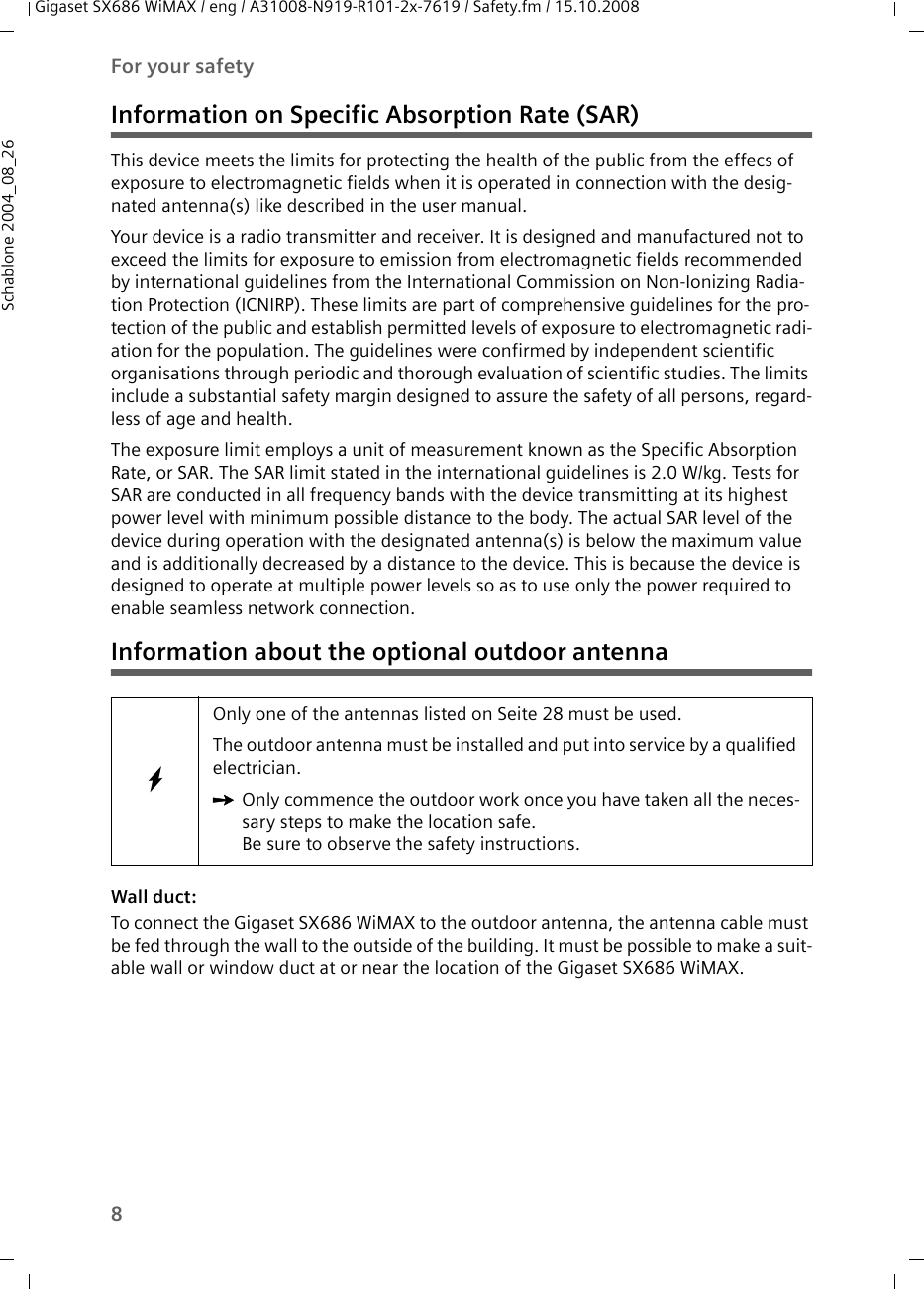 8For your safetyGigaset SX686 WiMAX / eng / A31008-N919-R101-2x-7619 / Safety.fm / 15.10.2008Schablone 2004_08_26Information on Specific Absorption Rate (SAR)This device meets the limits for protecting the health of the public from the effecs of exposure to electromagnetic fields when it is operated in connection with the desig-nated antenna(s) like described in the user manual.Your device is a radio transmitter and receiver. It is designed and manufactured not to exceed the limits for exposure to emission from electromagnetic fields recommended by international guidelines from the International Commission on Non-Ionizing Radia-tion Protection (ICNIRP). These limits are part of comprehensive guidelines for the pro-tection of the public and establish permitted levels of exposure to electromagnetic radi-ation for the population. The guidelines were confirmed by independent scientific organisations through periodic and thorough evaluation of scientific studies. The limits include a substantial safety margin designed to assure the safety of all persons, regard-less of age and health. The exposure limit employs a unit of measurement known as the Specific Absorption Rate, or SAR. The SAR limit stated in the international guidelines is 2.0 W/kg. Tests for SAR are conducted in all frequency bands with the device transmitting at its highest power level with minimum possible distance to the body. The actual SAR level of the device during operation with the designated antenna(s) is below the maximum value and is additionally decreased by a distance to the device. This is because the device is designed to operate at multiple power levels so as to use only the power required to enable seamless network connection.Information about the optional outdoor antennaWall duct: To connect the Gigaset SX686 WiMAX to the outdoor antenna, the antenna cable must be fed through the wall to the outside of the building. It must be possible to make a suit-able wall or window duct at or near the location of the Gigaset SX686 WiMAX. WOnly one of the antennas listed on Seite 28 must be used. The outdoor antenna must be installed and put into service by a qualified electrician. ìOnly commence the outdoor work once you have taken all the neces-sary steps to make the location safe. Be sure to observe the safety instructions.