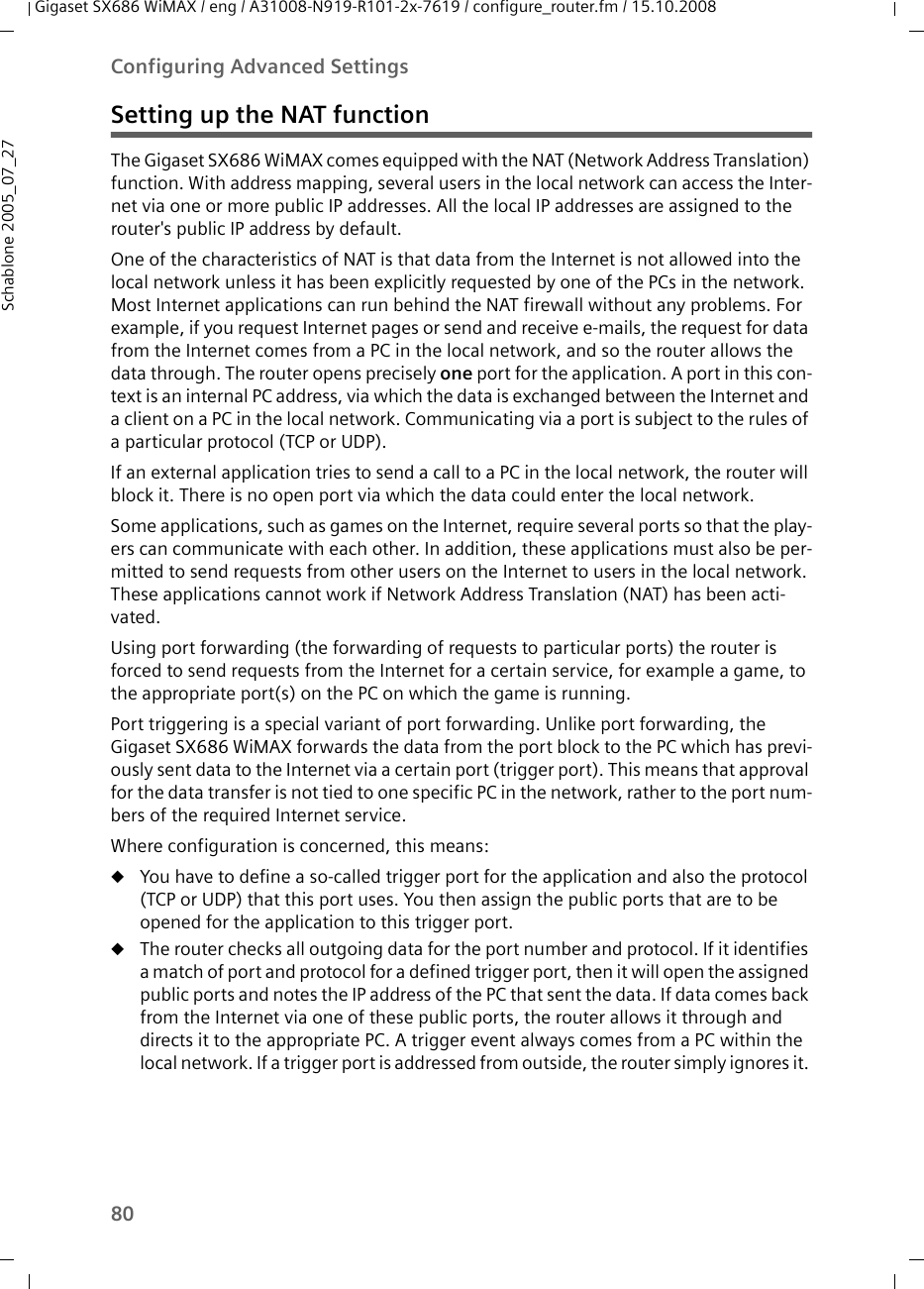 80Configuring Advanced SettingsGigaset SX686 WiMAX / eng / A31008-N919-R101-2x-7619 / configure_router.fm / 15.10.2008Schablone 2005_07_27Setting up the NAT functionThe Gigaset SX686 WiMAX comes equipped with the NAT (Network Address Translation) function. With address mapping, several users in the local network can access the Inter-net via one or more public IP addresses. All the local IP addresses are assigned to the router&apos;s public IP address by default. One of the characteristics of NAT is that data from the Internet is not allowed into the local network unless it has been explicitly requested by one of the PCs in the network. Most Internet applications can run behind the NAT firewall without any problems. For example, if you request Internet pages or send and receive e-mails, the request for data from the Internet comes from a PC in the local network, and so the router allows the data through. The router opens precisely one port for the application. A port in this con-text is an internal PC address, via which the data is exchanged between the Internet and a client on a PC in the local network. Communicating via a port is subject to the rules of a particular protocol (TCP or UDP).If an external application tries to send a call to a PC in the local network, the router will block it. There is no open port via which the data could enter the local network.Some applications, such as games on the Internet, require several ports so that the play-ers can communicate with each other. In addition, these applications must also be per-mitted to send requests from other users on the Internet to users in the local network. These applications cannot work if Network Address Translation (NAT) has been acti-vated.Using port forwarding (the forwarding of requests to particular ports) the router is forced to send requests from the Internet for a certain service, for example a game, to the appropriate port(s) on the PC on which the game is running.Port triggering is a special variant of port forwarding. Unlike port forwarding, the Gigaset SX686 WiMAX forwards the data from the port block to the PC which has previ-ously sent data to the Internet via a certain port (trigger port). This means that approval for the data transfer is not tied to one specific PC in the network, rather to the port num-bers of the required Internet service. Where configuration is concerned, this means:uYou have to define a so-called trigger port for the application and also the protocol (TCP or UDP) that this port uses. You then assign the public ports that are to be opened for the application to this trigger port. uThe router checks all outgoing data for the port number and protocol. If it identifies a match of port and protocol for a defined trigger port, then it will open the assigned public ports and notes the IP address of the PC that sent the data. If data comes back from the Internet via one of these public ports, the router allows it through and directs it to the appropriate PC. A trigger event always comes from a PC within the local network. If a trigger port is addressed from outside, the router simply ignores it. 