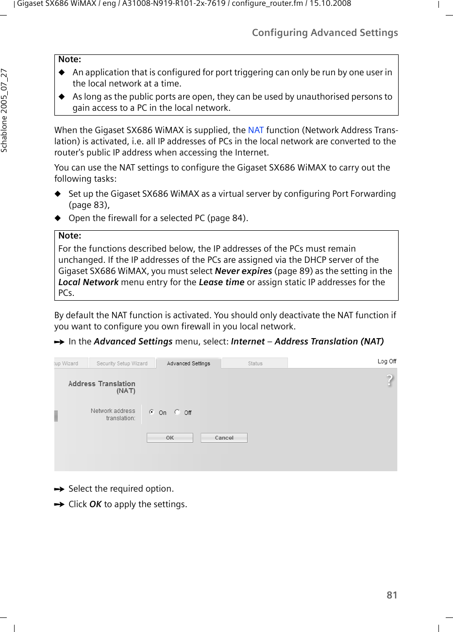 81Configuring Advanced SettingsGigaset SX686 WiMAX / eng / A31008-N919-R101-2x-7619 / configure_router.fm / 15.10.2008Schablone 2005_07_27When the Gigaset SX686 WiMAX is supplied, the NAT function (Network Address Trans-lation) is activated, i.e. all IP addresses of PCs in the local network are converted to the router&apos;s public IP address when accessing the Internet. You can use the NAT settings to configure the Gigaset SX686 WiMAX to carry out the following tasks:uSet up the Gigaset SX686 WiMAX as a virtual server by configuring Port Forwarding (page 83),uOpen the firewall for a selected PC (page 84).By default the NAT function is activated. You should only deactivate the NAT function if you want to configure you own firewall in you local network.ìIn the Advanced Settings menu, select: Internet – Address Translation (NAT)ìSelect the required option.ìClick OK to apply the settings.Note:uAn application that is configured for port triggering can only be run by one user in the local network at a time. uAs long as the public ports are open, they can be used by unauthorised persons to gain access to a PC in the local network.Note:For the functions described below, the IP addresses of the PCs must remain unchanged. If the IP addresses of the PCs are assigned via the DHCP server of the Gigaset SX686 WiMAX, you must select Never expires (page 89) as the setting in the Local Network menu entry for the Lease time or assign static IP addresses for the PCs.