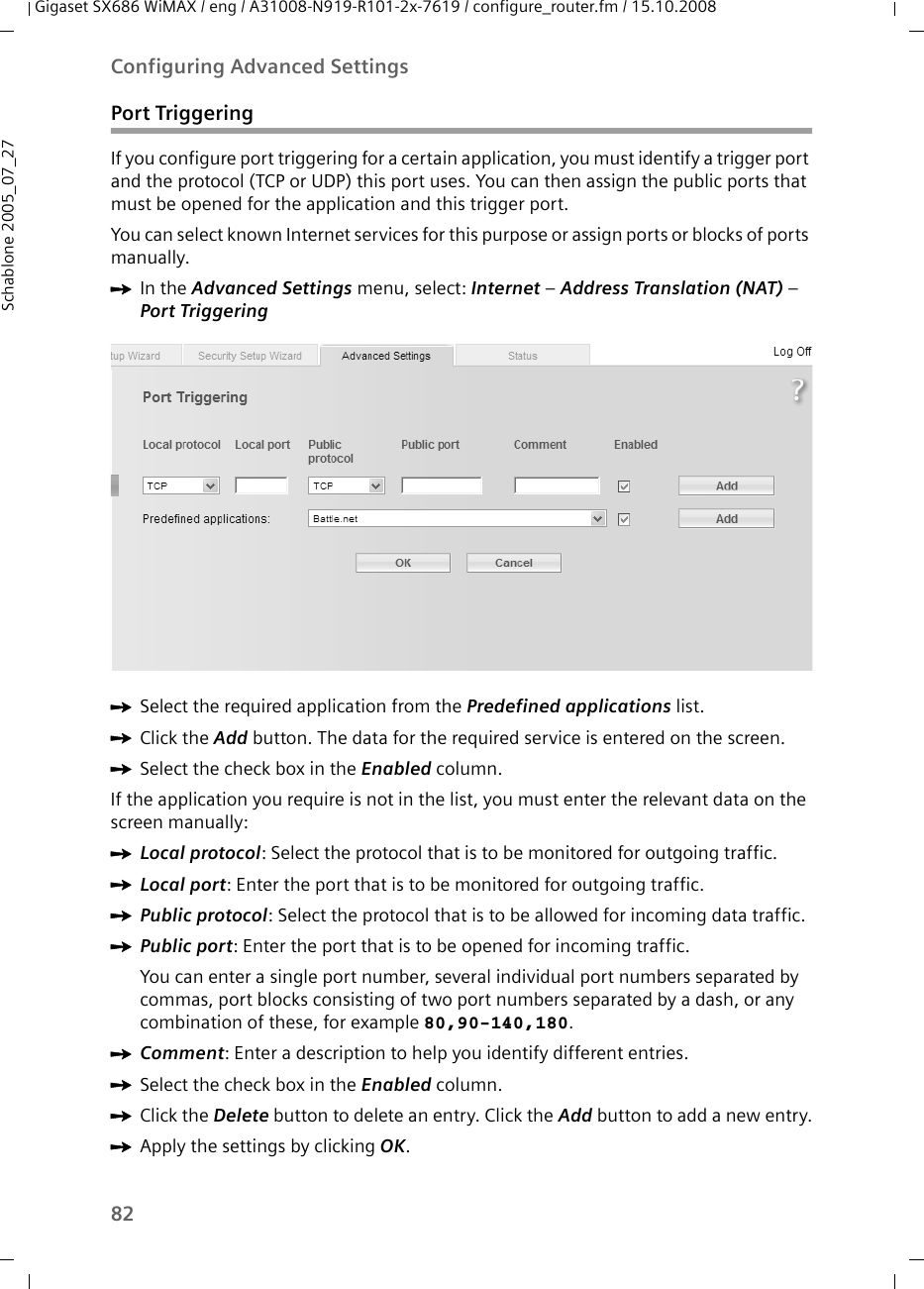 82Configuring Advanced SettingsGigaset SX686 WiMAX / eng / A31008-N919-R101-2x-7619 / configure_router.fm / 15.10.2008Schablone 2005_07_27Port TriggeringIf you configure port triggering for a certain application, you must identify a trigger port and the protocol (TCP or UDP) this port uses. You can then assign the public ports that must be opened for the application and this trigger port. You can select known Internet services for this purpose or assign ports or blocks of ports manually.ìIn the Advanced Settings menu, select: Internet – Address Translation (NAT) – Port Triggering ìSelect the required application from the Predefined applications list.ìClick the Add button. The data for the required service is entered on the screen.ìSelect the check box in the Enabled column.If the application you require is not in the list, you must enter the relevant data on the screen manually:ìLocal protocol: Select the protocol that is to be monitored for outgoing traffic.ìLocal port: Enter the port that is to be monitored for outgoing traffic. ìPublic protocol: Select the protocol that is to be allowed for incoming data traffic. ìPublic port: Enter the port that is to be opened for incoming traffic.You can enter a single port number, several individual port numbers separated by commas, port blocks consisting of two port numbers separated by a dash, or any combination of these, for example 80,90-140,180.ìComment: Enter a description to help you identify different entries. ìSelect the check box in the Enabled column.ìClick the Delete button to delete an entry. Click the Add button to add a new entry.ìApply the settings by clicking OK.