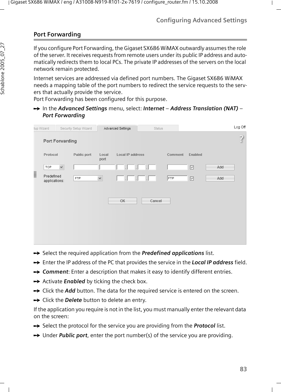 83Configuring Advanced SettingsGigaset SX686 WiMAX / eng / A31008-N919-R101-2x-7619 / configure_router.fm / 15.10.2008Schablone 2005_07_27Port ForwardingIf you configure Port Forwarding, the Gigaset SX686 WiMAX outwardly assumes the role of the server. It receives requests from remote users under its public IP address and auto-matically redirects them to local PCs. The private IP addresses of the servers on the local network remain protected.Internet services are addressed via defined port numbers. The Gigaset SX686 WiMAX needs a mapping table of the port numbers to redirect the service requests to the serv-ers that actually provide the service. Port Forwarding has been configured for this purpose. ìIn the Advanced Settings menu, select: Internet – Address Translation (NAT) – Port ForwardingìSelect the required application from the Predefined applications list.ìEnter the IP address of the PC that provides the service in the Local IP address field.ìComment: Enter a description that makes it easy to identify different entries. ìActivate Enabled by ticking the check box.ìClick the Add button. The data for the required service is entered on the screen.ìClick the Delete button to delete an entry. If the application you require is not in the list, you must manually enter the relevant data on the screen:ìSelect the protocol for the service you are providing from the Protocol list.ìUnder Public port, enter the port number(s) of the service you are providing.