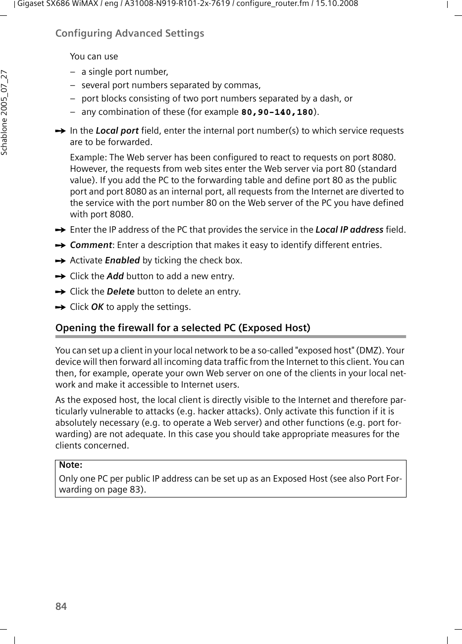 84Configuring Advanced SettingsGigaset SX686 WiMAX / eng / A31008-N919-R101-2x-7619 / configure_router.fm / 15.10.2008Schablone 2005_07_27You can use– a single port number, – several port numbers separated by commas, – port blocks consisting of two port numbers separated by a dash, or – any combination of these (for example 80,90-140,180).ìIn the Local port field, enter the internal port number(s) to which service requests are to be forwarded. Example: The Web server has been configured to react to requests on port 8080. However, the requests from web sites enter the Web server via port 80 (standard value). If you add the PC to the forwarding table and define port 80 as the public port and port 8080 as an internal port, all requests from the Internet are diverted to the service with the port number 80 on the Web server of the PC you have defined with port 8080.ìEnter the IP address of the PC that provides the service in the Local IP address field.ìComment: Enter a description that makes it easy to identify different entries. ìActivate Enabled by ticking the check box.ìClick the Add button to add a new entry.ìClick the Delete button to delete an entry.ìClick OK to apply the settings.Opening the firewall for a selected PC (Exposed Host)You can set up a client in your local network to be a so-called &quot;exposed host&quot; (DMZ). Your device will then forward all incoming data traffic from the Internet to this client. You can then, for example, operate your own Web server on one of the clients in your local net-work and make it accessible to Internet users.As the exposed host, the local client is directly visible to the Internet and therefore par-ticularly vulnerable to attacks (e.g. hacker attacks). Only activate this function if it is absolutely necessary (e.g. to operate a Web server) and other functions (e.g. port for-warding) are not adequate. In this case you should take appropriate measures for the clients concerned.Note:Only one PC per public IP address can be set up as an Exposed Host (see also Port For-warding on page 83).