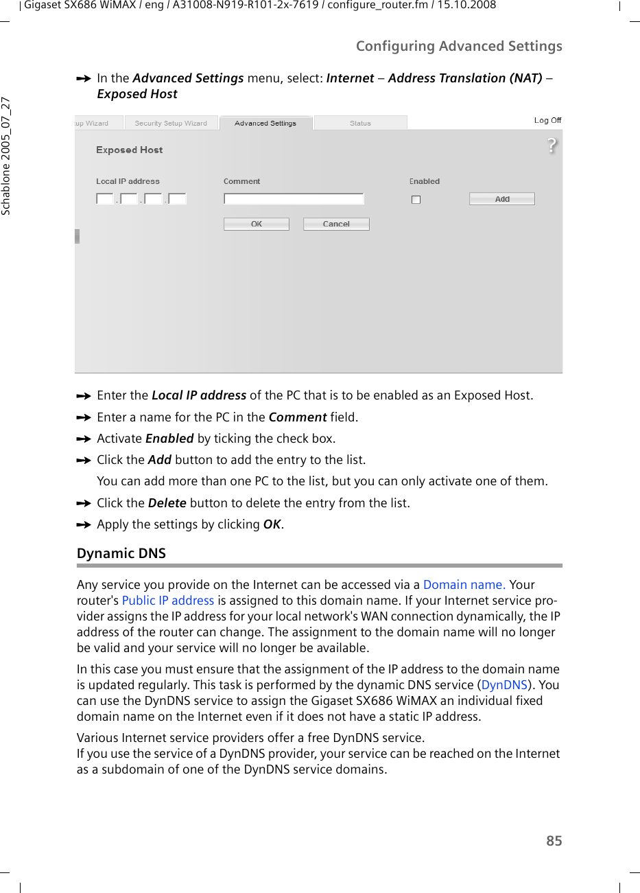 85Configuring Advanced SettingsGigaset SX686 WiMAX / eng / A31008-N919-R101-2x-7619 / configure_router.fm / 15.10.2008Schablone 2005_07_27ìIn the Advanced Settings menu, select: Internet – Address Translation (NAT) – Exposed Host ìEnter the Local IP address of the PC that is to be enabled as an Exposed Host.ìEnter a name for the PC in the Comment field.ìActivate Enabled by ticking the check box.ìClick the Add button to add the entry to the list.You can add more than one PC to the list, but you can only activate one of them.ìClick the Delete button to delete the entry from the list.ìApply the settings by clicking OK.Dynamic DNSAny service you provide on the Internet can be accessed via a Domain name. Your router&apos;s Public IP address is assigned to this domain name. If your Internet service pro-vider assigns the IP address for your local network&apos;s WAN connection dynamically, the IP address of the router can change. The assignment to the domain name will no longer be valid and your service will no longer be available. In this case you must ensure that the assignment of the IP address to the domain name is updated regularly. This task is performed by the dynamic DNS service (DynDNS). You can use the DynDNS service to assign the Gigaset SX686 WiMAX an individual fixed domain name on the Internet even if it does not have a static IP address. Various Internet service providers offer a free DynDNS service. If you use the service of a DynDNS provider, your service can be reached on the Internet as a subdomain of one of the DynDNS service domains. 