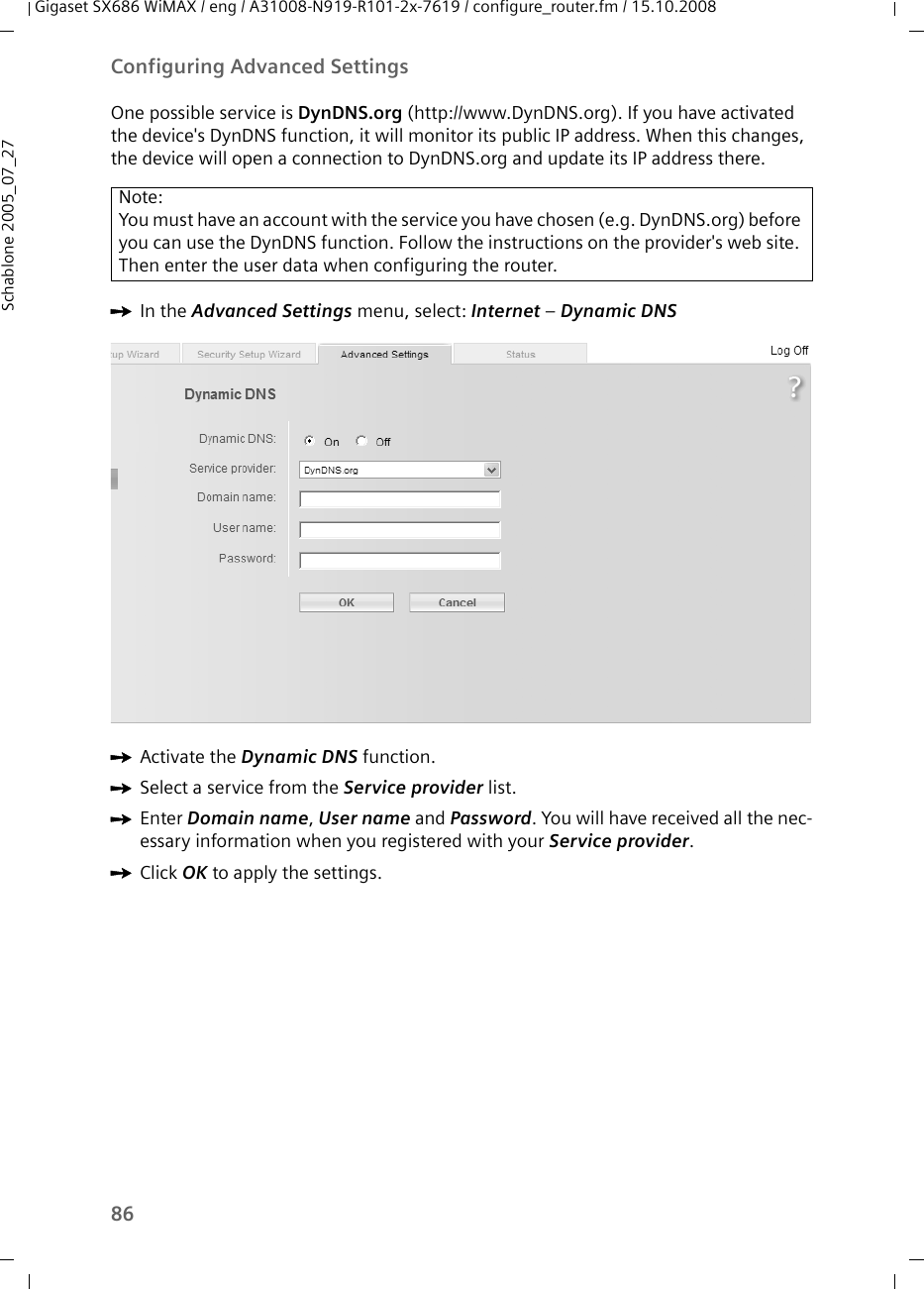 86Configuring Advanced SettingsGigaset SX686 WiMAX / eng / A31008-N919-R101-2x-7619 / configure_router.fm / 15.10.2008Schablone 2005_07_27One possible service is DynDNS.org (http://www.DynDNS.org). If you have activated the device&apos;s DynDNS function, it will monitor its public IP address. When this changes, the device will open a connection to DynDNS.org and update its IP address there.ìIn the Advanced Settings menu, select: Internet – Dynamic DNS ìActivate the Dynamic DNS function.ìSelect a service from the Service provider list. ìEnter Domain name, User name and Password. You will have received all the nec-essary information when you registered with your Service provider. ìClick OK to apply the settings.Note:You must have an account with the service you have chosen (e.g. DynDNS.org) before you can use the DynDNS function. Follow the instructions on the provider&apos;s web site. Then enter the user data when configuring the router.