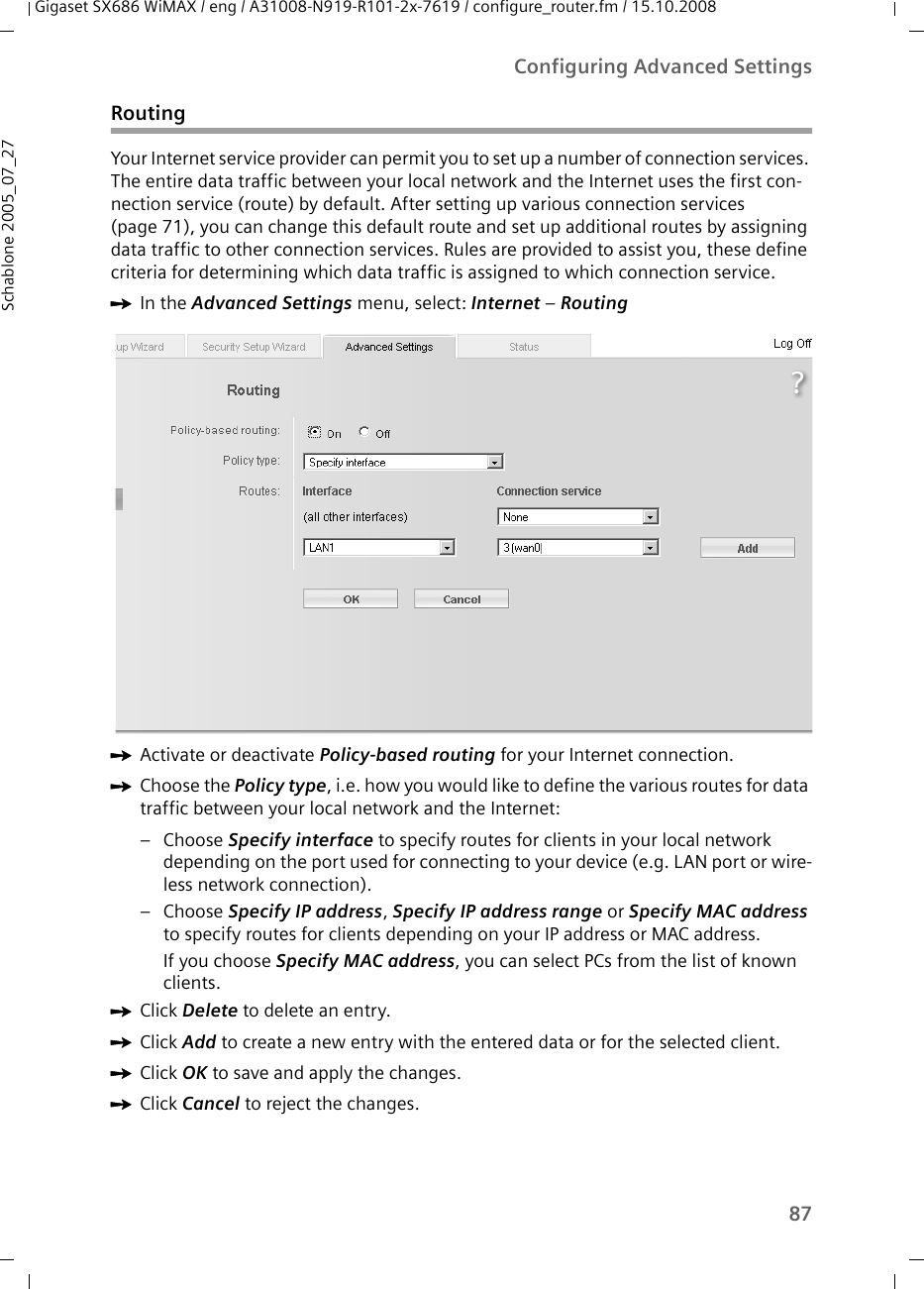 87Configuring Advanced SettingsGigaset SX686 WiMAX / eng / A31008-N919-R101-2x-7619 / configure_router.fm / 15.10.2008Schablone 2005_07_27RoutingYour Internet service provider can permit you to set up a number of connection services. The entire data traffic between your local network and the Internet uses the first con-nection service (route) by default. After setting up various connection services (page 71), you can change this default route and set up additional routes by assigning data traffic to other connection services. Rules are provided to assist you, these define criteria for determining which data traffic is assigned to which connection service.ìIn the Advanced Settings menu, select: Internet – Routing ìActivate or deactivate Policy-based routing for your Internet connection. ìChoose the Policy type, i.e. how you would like to define the various routes for data traffic between your local network and the Internet:–Choose Specify interface to specify routes for clients in your local network depending on the port used for connecting to your device (e.g. LAN port or wire-less network connection). –Choose Specify IP address, Specify IP address range or Specify MAC address to specify routes for clients depending on your IP address or MAC address. If you choose Specify MAC address, you can select PCs from the list of known clients.ìClick Delete to delete an entry. ìClick Add to create a new entry with the entered data or for the selected client. ìClick OK to save and apply the changes.ìClick Cancel to reject the changes.