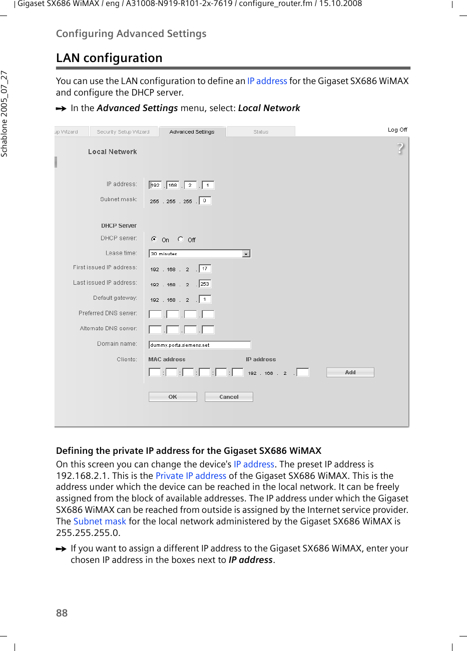 88Configuring Advanced SettingsGigaset SX686 WiMAX / eng / A31008-N919-R101-2x-7619 / configure_router.fm / 15.10.2008Schablone 2005_07_27LAN configurationYou can use the LAN configuration to define an IP address for the Gigaset SX686 WiMAX and configure the DHCP server.ìIn the Advanced Settings menu, select: Local Network Defining the private IP address for the Gigaset SX686 WiMAXOn this screen you can change the device&apos;s IP address. The preset IP address is 192.168.2.1. This is the Private IP address of the Gigaset SX686 WiMAX. This is the address under which the device can be reached in the local network. It can be freely assigned from the block of available addresses. The IP address under which the Gigaset SX686 WiMAX can be reached from outside is assigned by the Internet service provider. The Subnet mask for the local network administered by the Gigaset SX686 WiMAX is 255.255.255.0. ìIf you want to assign a different IP address to the Gigaset SX686 WiMAX, enter your chosen IP address in the boxes next to IP address. 