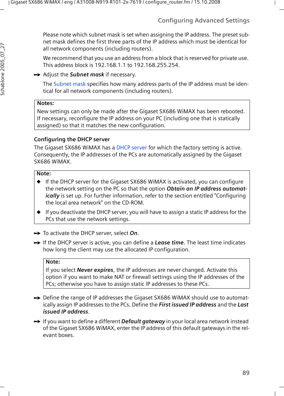 89Configuring Advanced SettingsGigaset SX686 WiMAX / eng / A31008-N919-R101-2x-7619 / configure_router.fm / 15.10.2008Schablone 2005_07_27Please note which subnet mask is set when assigning the IP address. The preset sub-net mask defines the first three parts of the IP address which must be identical for all network components (including routers).We recommend that you use an address from a block that is reserved for private use. This address block is 192.168.1.1 to 192.168.255.254.ìAdjust the Subnet mask if necessary.The Subnet mask specifies how many address parts of the IP address must be iden-tical for all network components (including routers).Configuring the DHCP serverThe Gigaset SX686 WiMAX has a DHCP server for which the factory setting is active. Consequently, the IP addresses of the PCs are automatically assigned by the Gigaset SX686 WiMAX. ìTo activate the DHCP server, select On.ìIf the DHCP server is active, you can define a Lease time. The least time indicates how long the client may use the allocated IP configuration.ìDefine the range of IP addresses the Gigaset SX686 WiMAX should use to automat-ically assign IP addresses to the PCs. Define the First issued IP address and the Last issued IP address. ìIf you want to define a different Default gateway in your local area network instead of the Gigaset SX686 WiMAX, enter the IP address of this default gateways in the rel-evant boxes.Notes:New settings can only be made after the Gigaset SX686 WiMAX has been rebooted. If necessary, reconfigure the IP address on your PC (including one that is statically assigned) so that it matches the new configuration. Note:uIf the DHCP server for the Gigaset SX686 WiMAX is activated, you can configure the network setting on the PC so that the option Obtain an IP address automat-ically is set up. For further information, refer to the section entitled &quot;Configuring the local area network&quot; on the CD-ROM.uIf you deactivate the DHCP server, you will have to assign a static IP address for the PCs that use the network settings.Note:If you select Never expires, the IP addresses are never changed. Activate this option if you want to make NAT or firewall settings using the IP addresses of the PCs; otherwise you have to assign static IP addresses to these PCs.