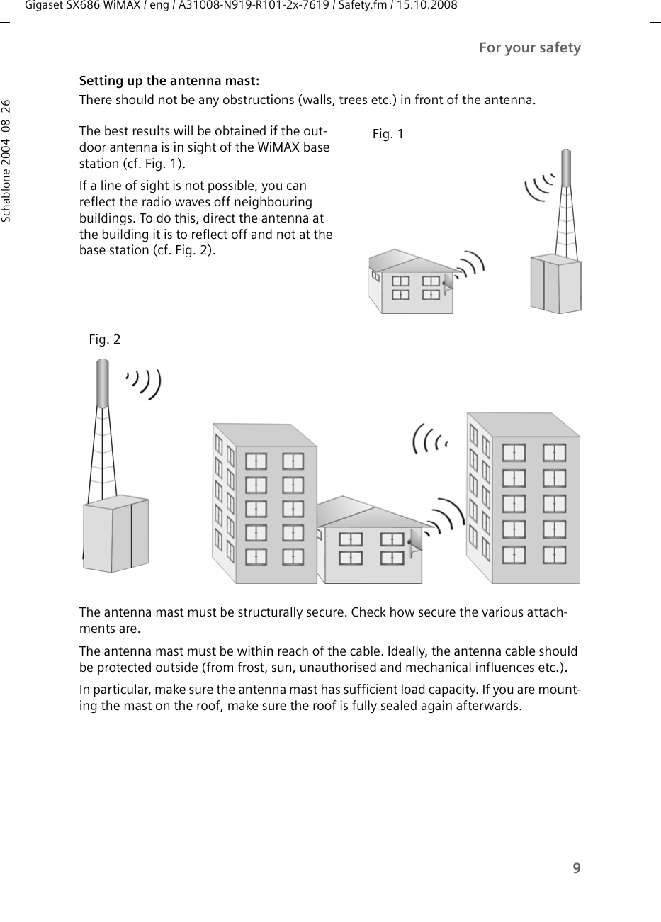 9For your safetyGigaset SX686 WiMAX / eng / A31008-N919-R101-2x-7619 / Safety.fm / 15.10.2008Schablone 2004_08_26Setting up the antenna mast: There should not be any obstructions (walls, trees etc.) in front of the antenna. The antenna mast must be structurally secure. Check how secure the various attach-ments are. The antenna mast must be within reach of the cable. Ideally, the antenna cable should be protected outside (from frost, sun, unauthorised and mechanical influences etc.). In particular, make sure the antenna mast has sufficient load capacity. If you are mount-ing the mast on the roof, make sure the roof is fully sealed again afterwards.The best results will be obtained if the out-door antenna is in sight of the WiMAX base station (cf. Fig. 1).If a line of sight is not possible, you can reflect the radio waves off neighbouring buildings. To do this, direct the antenna at the building it is to reflect off and not at the base station (cf. Fig. 2). Fig. 1Fig. 2