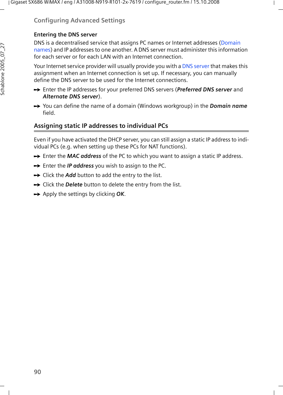 90Configuring Advanced SettingsGigaset SX686 WiMAX / eng / A31008-N919-R101-2x-7619 / configure_router.fm / 15.10.2008Schablone 2005_07_27Entering the DNS serverDNS is a decentralised service that assigns PC names or Internet addresses (Domain names) and IP addresses to one another. A DNS server must administer this information for each server or for each LAN with an Internet connection.Your Internet service provider will usually provide you with a DNS server that makes this assignment when an Internet connection is set up. If necessary, you can manually define the DNS server to be used for the Internet connections.ìEnter the IP addresses for your preferred DNS servers (Preferred DNS server and Alternate DNS server).ìYou can define the name of a domain (Windows workgroup) in the Domain name field.Assigning static IP addresses to individual PCsEven if you have activated the DHCP server, you can still assign a static IP address to indi-vidual PCs (e.g. when setting up these PCs for NAT functions).ìEnter the MAC address of the PC to which you want to assign a static IP address.ìEnter the IP address you wish to assign to the PC.ìClick the Add button to add the entry to the list.ìClick the Delete button to delete the entry from the list.ìApply the settings by clicking OK.