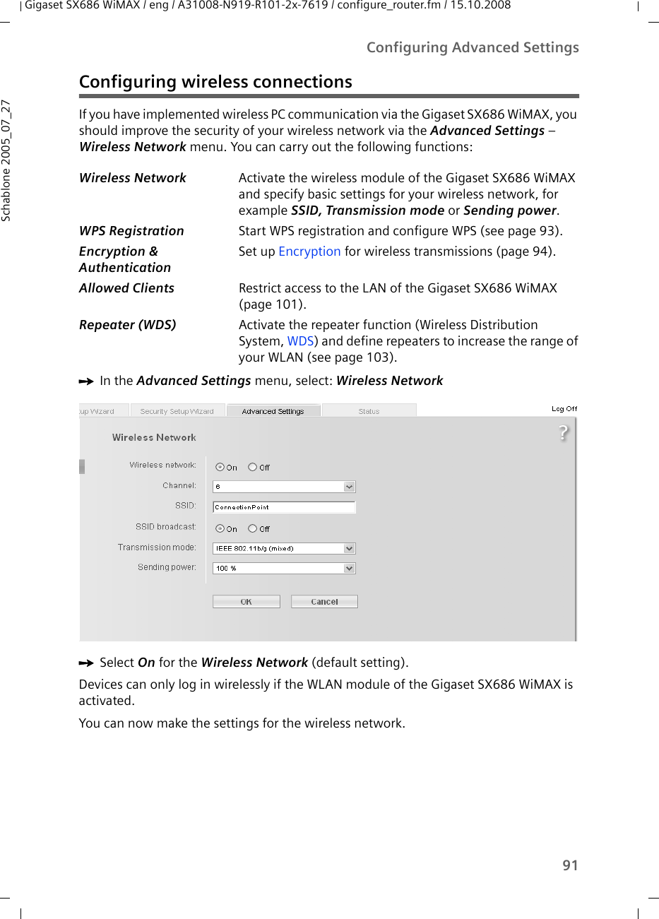 91Configuring Advanced SettingsGigaset SX686 WiMAX / eng / A31008-N919-R101-2x-7619 / configure_router.fm / 15.10.2008Schablone 2005_07_27Configuring wireless connectionsIf you have implemented wireless PC communication via the Gigaset SX686 WiMAX, you should improve the security of your wireless network via the Advanced Settings – Wireless Network menu. You can carry out the following functions:ìIn the Advanced Settings menu, select: Wireless Network ìSelect On for the Wireless Network (default setting).Devices can only log in wirelessly if the WLAN module of the Gigaset SX686 WiMAX is activated.You can now make the settings for the wireless network.Wireless Network Activate the wireless module of the Gigaset SX686 WiMAX and specify basic settings for your wireless network, for example SSID, Transmission mode or Sending power.WPS Registration Start WPS registration and configure WPS (see page 93).Encryption &amp; AuthenticationSet up Encryption for wireless transmissions (page 94).Allowed Clients Restrict access to the LAN of the Gigaset SX686 WiMAX (page 101).Repeater (WDS) Activate the repeater function (Wireless Distribution System, WDS) and define repeaters to increase the range of your WLAN (see page 103).