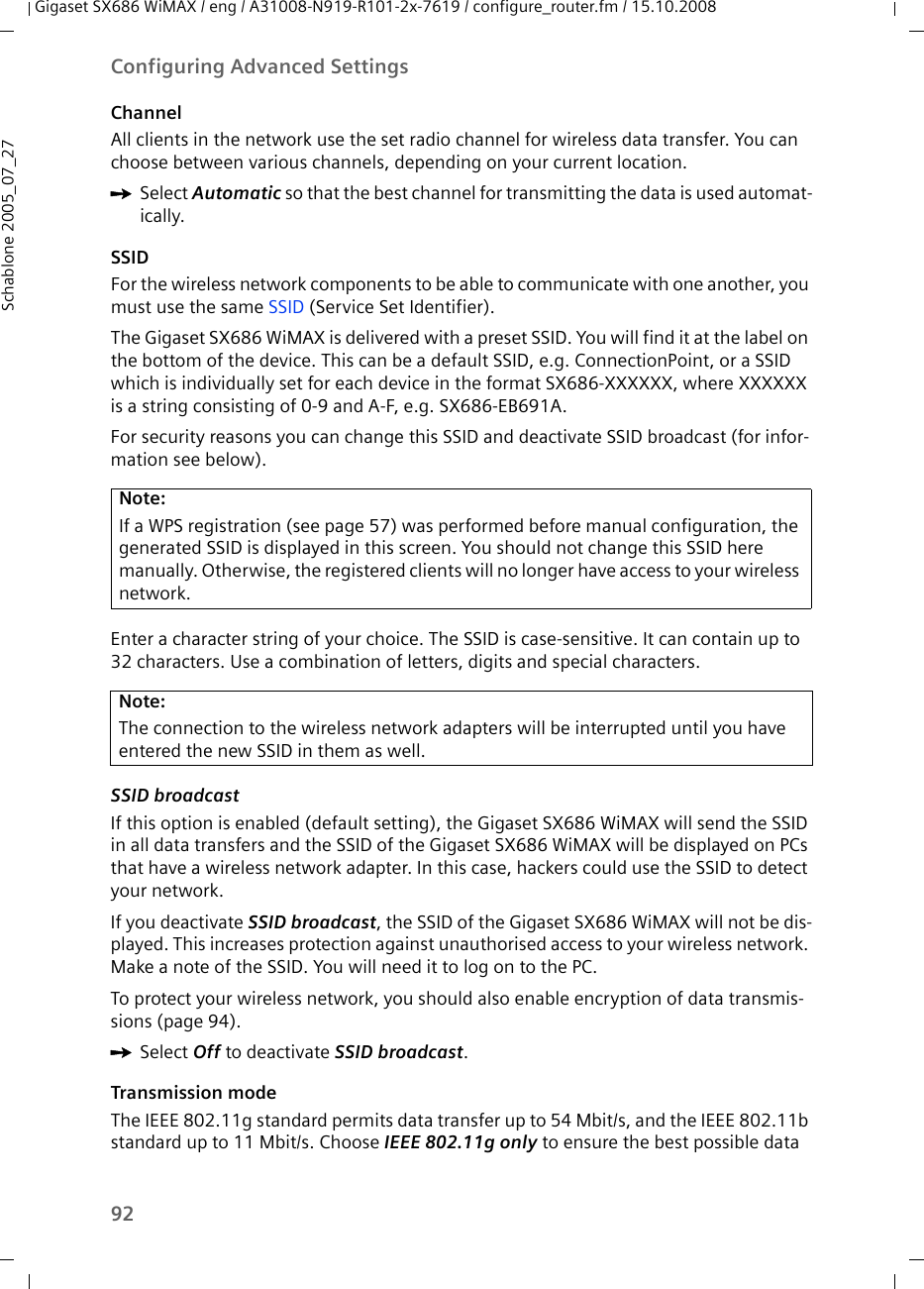 92Configuring Advanced SettingsGigaset SX686 WiMAX / eng / A31008-N919-R101-2x-7619 / configure_router.fm / 15.10.2008Schablone 2005_07_27ChannelAll clients in the network use the set radio channel for wireless data transfer. You can choose between various channels, depending on your current location. ìSelect Automatic so that the best channel for transmitting the data is used automat-ically.SSIDFor the wireless network components to be able to communicate with one another, you must use the same SSID (Service Set Identifier). The Gigaset SX686 WiMAX is delivered with a preset SSID. You will find it at the label on the bottom of the device. This can be a default SSID, e.g. ConnectionPoint, or a SSID which is individually set for each device in the format SX686-XXXXXX, where XXXXXX is a string consisting of 0-9 and A-F, e.g. SX686-EB691A. For security reasons you can change this SSID and deactivate SSID broadcast (for infor-mation see below).Enter a character string of your choice. The SSID is case-sensitive. It can contain up to 32 characters. Use a combination of letters, digits and special characters.SSID broadcast If this option is enabled (default setting), the Gigaset SX686 WiMAX will send the SSID in all data transfers and the SSID of the Gigaset SX686 WiMAX will be displayed on PCs that have a wireless network adapter. In this case, hackers could use the SSID to detect your network.If you deactivate SSID broadcast, the SSID of the Gigaset SX686 WiMAX will not be dis-played. This increases protection against unauthorised access to your wireless network. Make a note of the SSID. You will need it to log on to the PC. To protect your wireless network, you should also enable encryption of data transmis-sions (page 94).ìSelect Off to deactivate SSID broadcast.Transmission modeThe IEEE 802.11g standard permits data transfer up to 54 Mbit/s, and the IEEE 802.11b standard up to 11 Mbit/s. Choose IEEE 802.11g only to ensure the best possible data Note:If a WPS registration (see page 57) was performed before manual configuration, the generated SSID is displayed in this screen. You should not change this SSID here manually. Otherwise, the registered clients will no longer have access to your wireless network.Note:The connection to the wireless network adapters will be interrupted until you have entered the new SSID in them as well. 