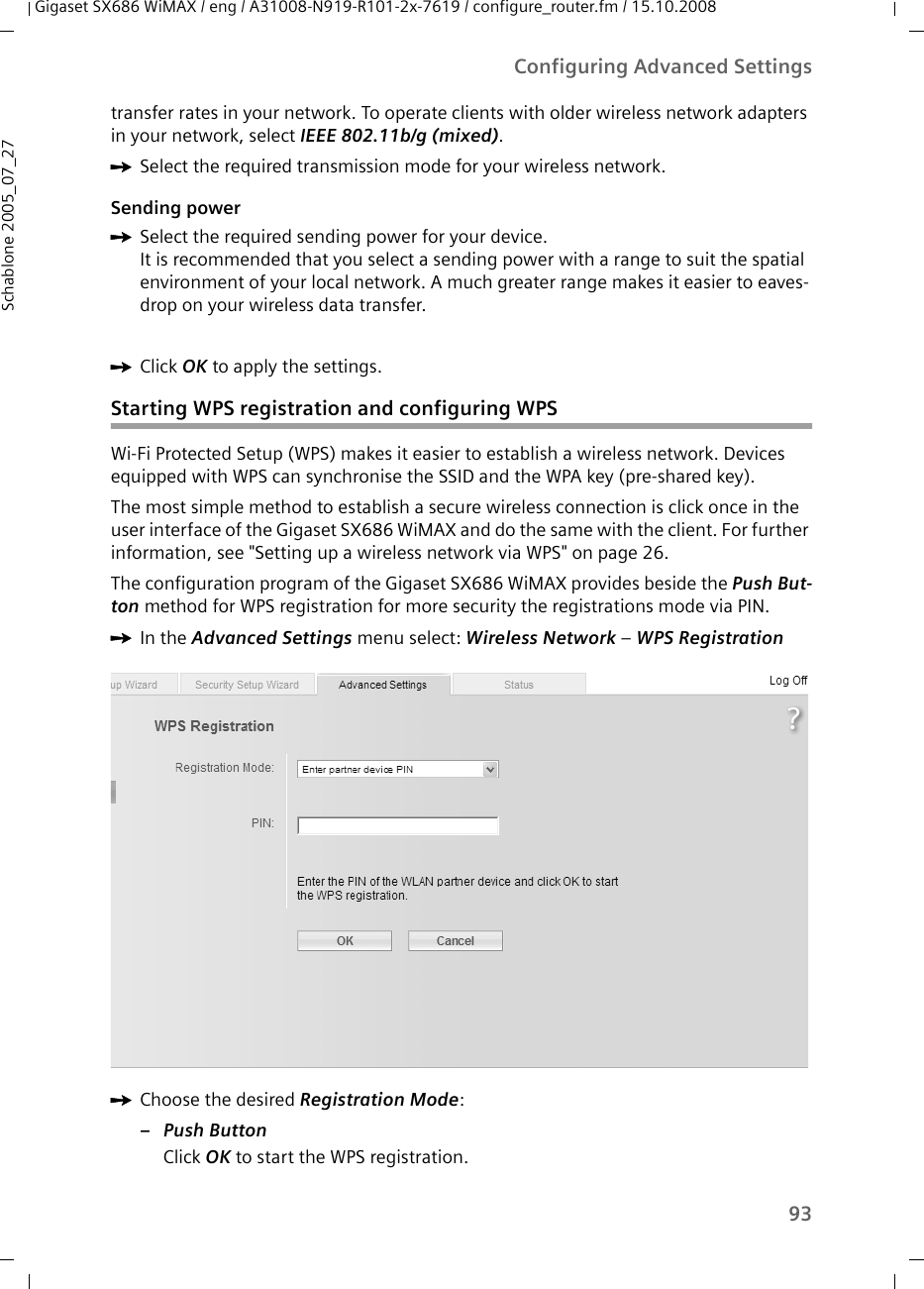 93Configuring Advanced SettingsGigaset SX686 WiMAX / eng / A31008-N919-R101-2x-7619 / configure_router.fm / 15.10.2008Schablone 2005_07_27transfer rates in your network. To operate clients with older wireless network adapters in your network, select IEEE 802.11b/g (mixed). ìSelect the required transmission mode for your wireless network.Sending powerìSelect the required sending power for your device. It is recommended that you select a sending power with a range to suit the spatial environment of your local network. A much greater range makes it easier to eaves-drop on your wireless data transfer.ìClick OK to apply the settings.Starting WPS registration and configuring WPSWi-Fi Protected Setup (WPS) makes it easier to establish a wireless network. Devices equipped with WPS can synchronise the SSID and the WPA key (pre-shared key). The most simple method to establish a secure wireless connection is click once in the user interface of the Gigaset SX686 WiMAX and do the same with the client. For further information, see &quot;Setting up a wireless network via WPS&quot; on page 26.The configuration program of the Gigaset SX686 WiMAX provides beside the Push But-ton method for WPS registration for more security the registrations mode via PIN.ìIn the Advanced Settings menu select: Wireless Network – WPS Registration ìChoose the desired Registration Mode:–Push ButtonClick OK to start the WPS registration.