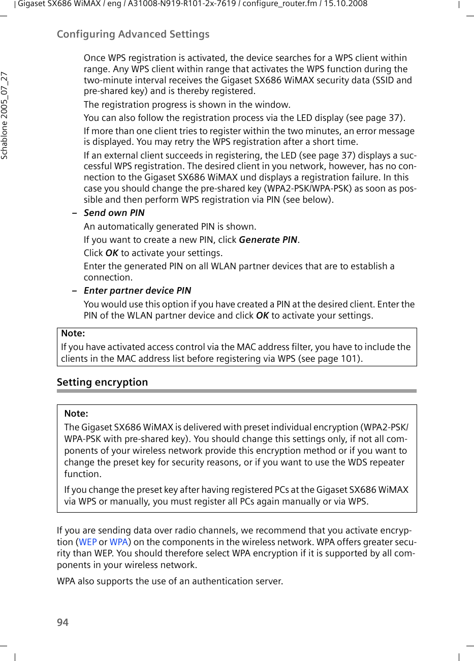 94Configuring Advanced SettingsGigaset SX686 WiMAX / eng / A31008-N919-R101-2x-7619 / configure_router.fm / 15.10.2008Schablone 2005_07_27Once WPS registration is activated, the device searches for a WPS client within range. Any WPS client within range that activates the WPS function during the two-minute interval receives the Gigaset SX686 WiMAX security data (SSID and pre-shared key) and is thereby registered. The registration progress is shown in the window.You can also follow the registration process via the LED display (see page 37).If more than one client tries to register within the two minutes, an error message is displayed. You may retry the WPS registration after a short time.If an external client succeeds in registering, the LED (see page 37) displays a suc-cessful WPS registration. The desired client in you network, however, has no con-nection to the Gigaset SX686 WiMAX und displays a registration failure. In this case you should change the pre-shared key (WPA2-PSK/WPA-PSK) as soon as pos-sible and then perform WPS registration via PIN (see below).–Send own PINAn automatically generated PIN is shown. If you want to create a new PIN, click Generate PIN.Click OK to activate your settings.Enter the generated PIN on all WLAN partner devices that are to establish a connection. – Enter partner device PINYou would use this option if you have created a PIN at the desired client. Enter the PIN of the WLAN partner device and click OK to activate your settings.Setting encryptionIf you are sending data over radio channels, we recommend that you activate encryp-tion (WEP or WPA) on the components in the wireless network. WPA offers greater secu-rity than WEP. You should therefore select WPA encryption if it is supported by all com-ponents in your wireless network.WPA also supports the use of an authentication server.Note:If you have activated access control via the MAC address filter, you have to include the clients in the MAC address list before registering via WPS (see page 101).Note:The Gigaset SX686 WiMAX is delivered with preset individual encryption (WPA2-PSK/ WPA-PSK with pre-shared key). You should change this settings only, if not all com-ponents of your wireless network provide this encryption method or if you want to change the preset key for security reasons, or if you want to use the WDS repeater function.If you change the preset key after having registered PCs at the Gigaset SX686 WiMAX via WPS or manually, you must register all PCs again manually or via WPS.