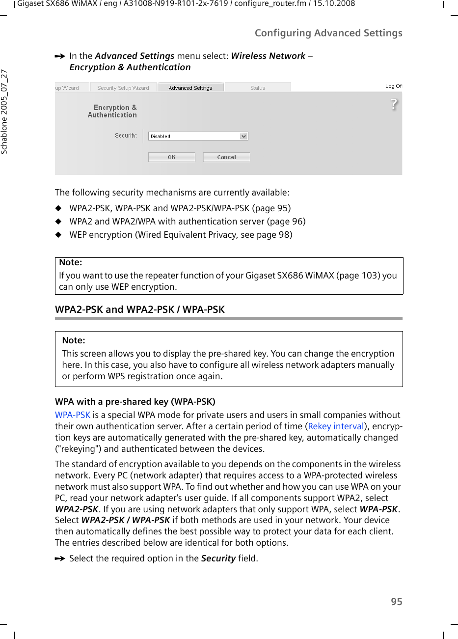 95Configuring Advanced SettingsGigaset SX686 WiMAX / eng / A31008-N919-R101-2x-7619 / configure_router.fm / 15.10.2008Schablone 2005_07_27ìIn the Advanced Settings menu select: Wireless Network – Encryption &amp; Authentication The following security mechanisms are currently available:uWPA2-PSK, WPA-PSK and WPA2-PSK/WPA-PSK (page 95)uWPA2 and WPA2/WPA with authentication server (page 96)uWEP encryption (Wired Equivalent Privacy, see page 98)WPA2-PSK and WPA2-PSK / WPA-PSKWPA with a pre-shared key (WPA-PSK)WPA-PSK is a special WPA mode for private users and users in small companies without their own authentication server. After a certain period of time (Rekey interval), encryp-tion keys are automatically generated with the pre-shared key, automatically changed (&quot;rekeying&quot;) and authenticated between the devices.The standard of encryption available to you depends on the components in the wireless network. Every PC (network adapter) that requires access to a WPA-protected wireless network must also support WPA. To find out whether and how you can use WPA on your PC, read your network adapter&apos;s user guide. If all components support WPA2, select WPA2-PSK. If you are using network adapters that only support WPA, select WPA-PSK. Select WPA2-PSK / WPA-PSK if both methods are used in your network. Your device then automatically defines the best possible way to protect your data for each client. The entries described below are identical for both options.ìSelect the required option in the Security field.Note:If you want to use the repeater function of your Gigaset SX686 WiMAX (page 103) you can only use WEP encryption.Note:This screen allows you to display the pre-shared key. You can change the encryption here. In this case, you also have to configure all wireless network adapters manually or perform WPS registration once again.