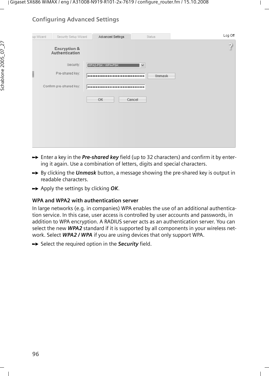 96Configuring Advanced SettingsGigaset SX686 WiMAX / eng / A31008-N919-R101-2x-7619 / configure_router.fm / 15.10.2008Schablone 2005_07_27ìEnter a key in the Pre-shared key field (up to 32 characters) and confirm it by enter-ing it again. Use a combination of letters, digits and special characters.ìBy clicking the Unmask button, a message showing the pre-shared key is output in readable characters.ìApply the settings by clicking OK.WPA and WPA2 with authentication serverIn large networks (e.g. in companies) WPA enables the use of an additional authentica-tion service. In this case, user access is controlled by user accounts and passwords, in addition to WPA encryption. A RADIUS server acts as an authentication server. You can select the new WPA2 standard if it is supported by all components in your wireless net-work. Select WPA2 / WPA if you are using devices that only support WPA.ìSelect the required option in the Security field.