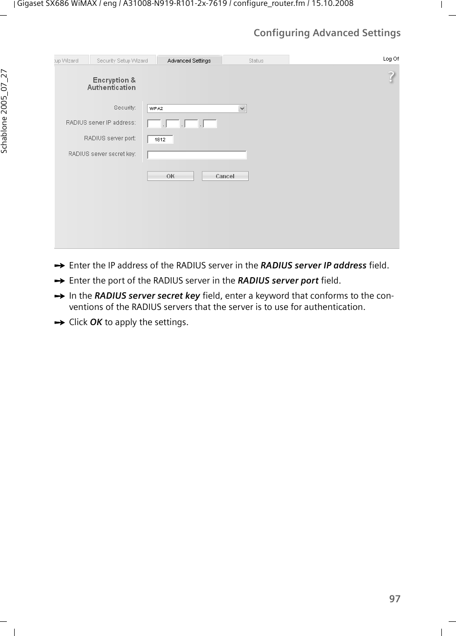 97Configuring Advanced SettingsGigaset SX686 WiMAX / eng / A31008-N919-R101-2x-7619 / configure_router.fm / 15.10.2008Schablone 2005_07_27ìEnter the IP address of the RADIUS server in the RADIUS server IP address field.ìEnter the port of the RADIUS server in the RADIUS server port field.ìIn the RADIUS server secret key field, enter a keyword that conforms to the con-ventions of the RADIUS servers that the server is to use for authentication. ìClick OK to apply the settings.