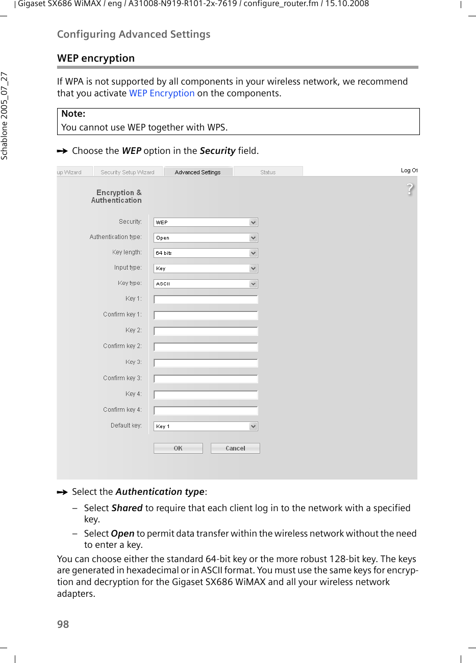 98Configuring Advanced SettingsGigaset SX686 WiMAX / eng / A31008-N919-R101-2x-7619 / configure_router.fm / 15.10.2008Schablone 2005_07_27WEP encryptionIf WPA is not supported by all components in your wireless network, we recommend that you activate WEP Encryption on the components.ìChoose the WEP option in the Security field.ìSelect the Authentication type: –Select Shared to require that each client log in to the network with a specified key. –Select Open to permit data transfer within the wireless network without the need to enter a key.You can choose either the standard 64-bit key or the more robust 128-bit key. The keys are generated in hexadecimal or in ASCII format. You must use the same keys for encryp-tion and decryption for the Gigaset SX686 WiMAX and all your wireless network adapters. Note:You cannot use WEP together with WPS.