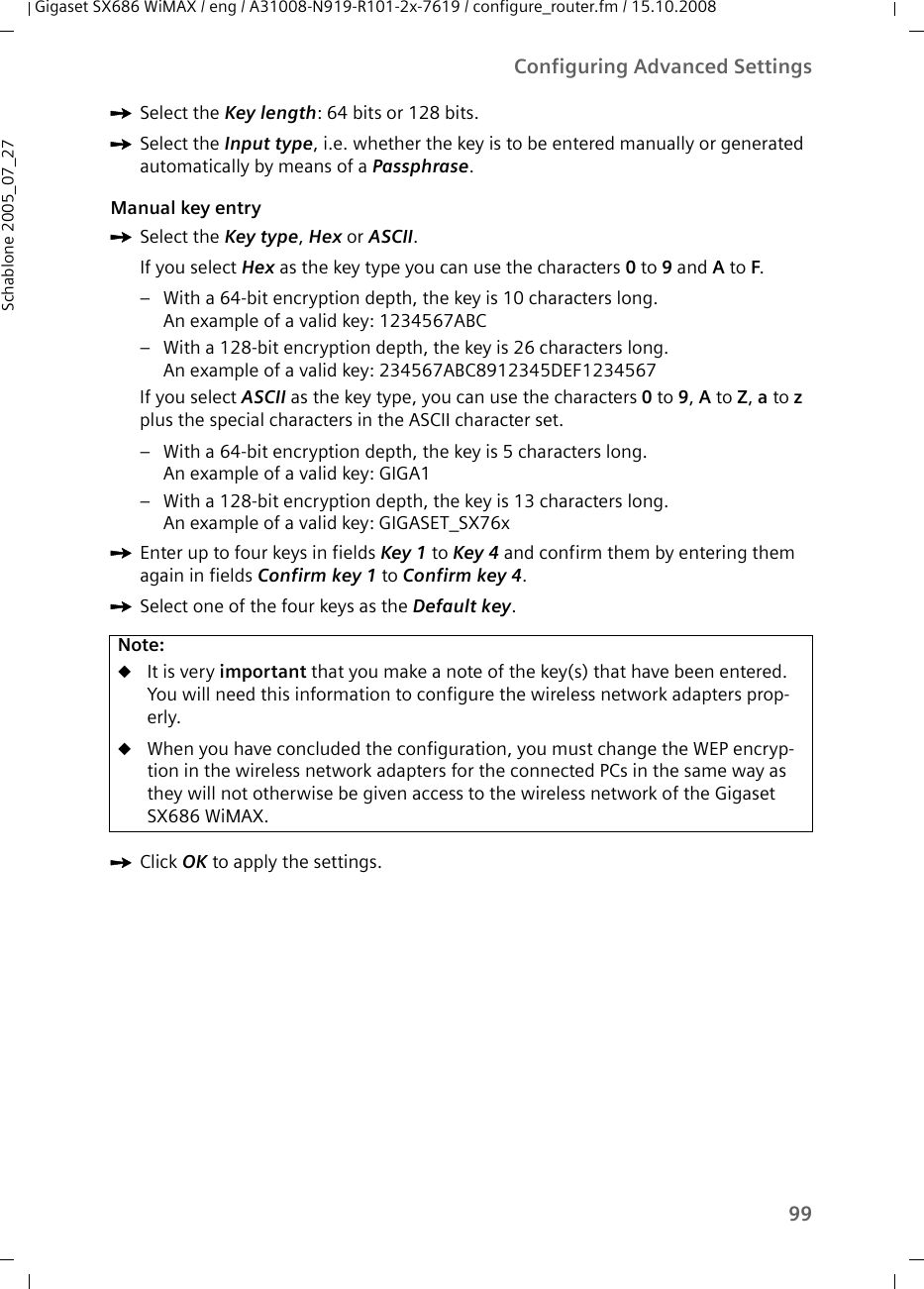 99Configuring Advanced SettingsGigaset SX686 WiMAX / eng / A31008-N919-R101-2x-7619 / configure_router.fm / 15.10.2008Schablone 2005_07_27ìSelect the Key length: 64 bits or 128 bits.ìSelect the Input type, i.e. whether the key is to be entered manually or generated automatically by means of a Passphrase.Manual key entryìSelect the Key type, Hex or ASCII.If you select Hex as the key type you can use the characters 0 to 9 and A to F. – With a 64-bit encryption depth, the key is 10 characters long. An example of a valid key: 1234567ABC – With a 128-bit encryption depth, the key is 26 characters long. An example of a valid key: 234567ABC8912345DEF1234567If you select ASCII as the key type, you can use the characters 0 to 9, A to Z, a to z plus the special characters in the ASCII character set. – With a 64-bit encryption depth, the key is 5 characters long. An example of a valid key: GIGA1– With a 128-bit encryption depth, the key is 13 characters long. An example of a valid key: GIGASET_SX76xìEnter up to four keys in fields Key 1 to Key 4 and confirm them by entering them again in fields Confirm key 1 to Confirm key 4.ìSelect one of the four keys as the Default key.ìClick OK to apply the settings.Note:uIt is very important that you make a note of the key(s) that have been entered. You will need this information to configure the wireless network adapters prop-erly. uWhen you have concluded the configuration, you must change the WEP encryp-tion in the wireless network adapters for the connected PCs in the same way as they will not otherwise be given access to the wireless network of the Gigaset SX686 WiMAX.