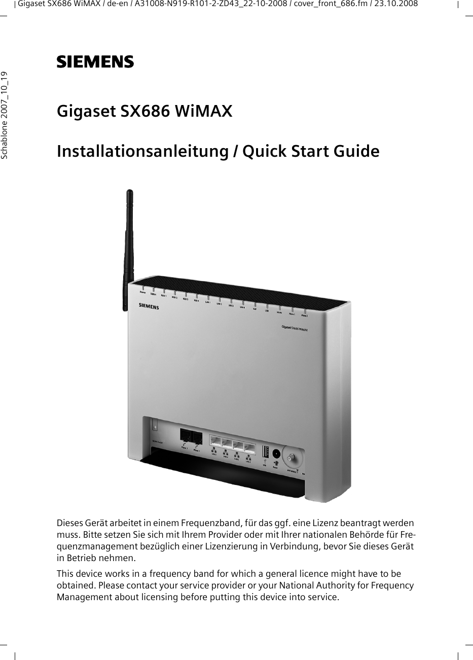 Gigaset SX686 WiMAX / de-en / A31008-N919-R101-2-ZD43_22-10-2008 / cover_front_686.fm / 23.10.2008Schablone 2007_10_19s Gigaset SX686 WiMAXInstallationsanleitung / Quick Start GuideDieses Gerät arbeitet in einem Frequenzband, für das ggf. eine Lizenz beantragt werden muss. Bitte setzen Sie sich mit Ihrem Provider oder mit Ihrer nationalen Behörde für Fre-quenzmanagement bezüglich einer Lizenzierung in Verbindung, bevor Sie dieses Gerät in Betrieb nehmen.This device works in a frequency band for which a general licence might have to be obtained. Please contact your service provider or your National Authority for Frequency Management about licensing before putting this device into service.