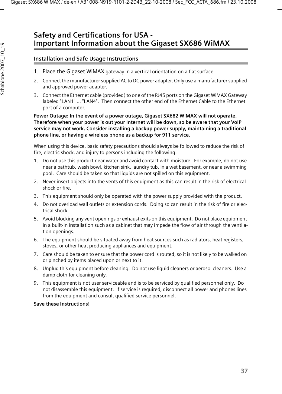 37Gigaset SX686 WiMAX / de-en / A31008-N919-R101-2-ZD43_22-10-2008 / Sec_FCC_ACTA_686.fm / 23.10.2008Schablone 2007_10_19Safety and Certifications for USA - Important Information about the Gigaset SX686 WiMAXInstallation and Safe Usage Instructions 1. Place the Gigaset WiMAX gateway in a vertical orientation on a flat surface.2. Connect the manufacturer supplied AC to DC power adapter. Only use a manufacturer supplied and approved power adapter.3. Connect the Ethernet cable (provided) to one of the RJ45 ports on the Gigaset WiMAX Gateway labeled &quot;LAN1&quot; ... &quot;LAN4&quot;.  Then connect the other end of the Ethernet Cable to the Ethernet port of a computer. Power Outage: In the event of a power outage, Gigaset SX682 WiMAX will not operate. Therefore when your power is out your Internet will be down, so be aware that your VoIP service may not work. Consider installing a backup power supply, maintaining a traditional phone line, or having a wireless phone as a backup for 911 service. When using this device, basic safety precautions should always be followed to reduce the risk of fire, electric shock, and injury to persons including the following:1. Do not use this product near water and avoid contact with moisture.  For example, do not use near a bathtub, wash bowl, kitchen sink, laundry tub, in a wet basement, or near a swimming pool.  Care should be taken so that liquids are not spilled on this equipment.2. Never insert objects into the vents of this equipment as this can result in the risk of electrical shock or fire.3. This equipment should only be operated with the power supply provided with the product.  4. Do not overload wall outlets or extension cords.  Doing so can result in the risk of fire or elec-trical shock.5. Avoid blocking any vent openings or exhaust exits on this equipment.  Do not place equipment in a built-in installation such as a cabinet that may impede the flow of air through the ventila-tion openings.6. The equipment should be situated away from heat sources such as radiators, heat registers, stoves, or other heat producing appliances and equipment.7. Care should be taken to ensure that the power cord is routed, so it is not likely to be walked on or pinched by items placed upon or next to it.8. Unplug this equipment before cleaning.  Do not use liquid cleaners or aerosol cleaners.  Use a damp cloth for cleaning only.9. This equipment is not user serviceable and is to be serviced by qualified personnel only.  Do not disassemble this equipment.  If service is required, disconnect all power and phones lines from the equipment and consult qualified service personnel.Save these Instructions!