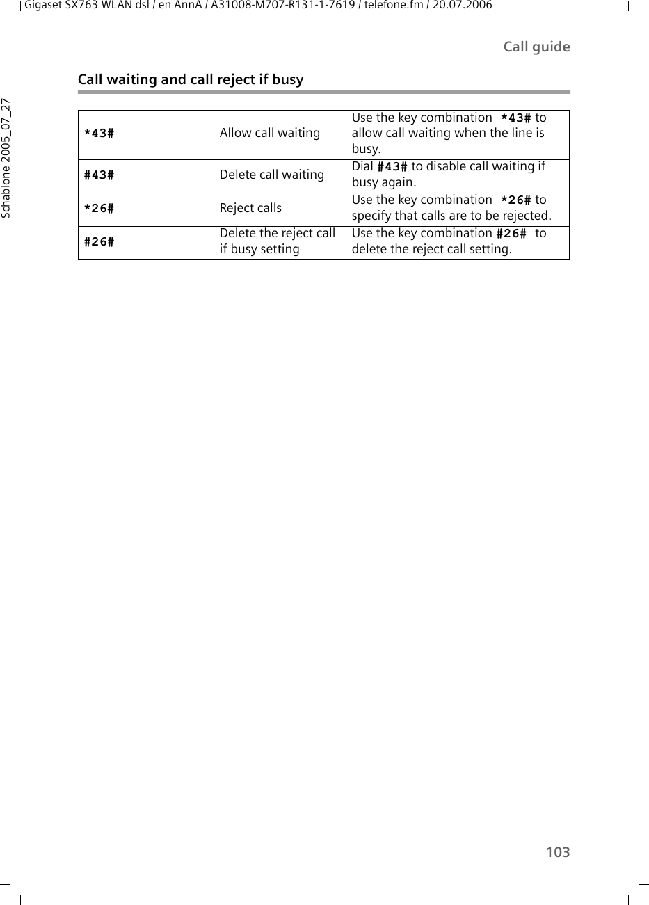 103Call guideGigaset SX763 WLAN dsl / en AnnA / A31008-M707-R131-1-7619 / telefone.fm / 20.07.2006Schablone 2005_07_27Call waiting and call reject if busy*43# Allow call waitingUse the key combination *43# to allow call waiting when the line is busy.#43# Delete call waiting Dial #43# to disable call waiting if busy again.*26# Reject calls Use the key combination *26# to specify that calls are to be rejected.#26# Delete the reject call if busy settingUse the key combination #26# to delete the reject call setting.