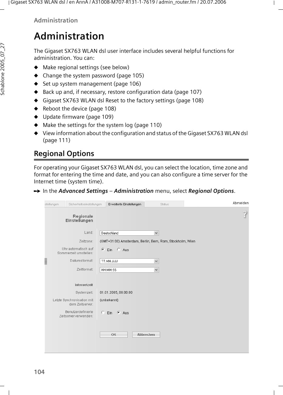 104AdministrationGigaset SX763 WLAN dsl / en AnnA / A31008-M707-R131-1-7619 / admin_router.fm / 20.07.2006Schablone 2005_07_27AdministrationThe Gigaset SX763 WLAN dsl user interface includes several helpful functions for administration. You can:uMake regional settings (see below)uChange the system password (page 105)uSet up system management (page 106)uBack up and, if necessary, restore configuration data (page 107)uGigaset SX763 WLAN dsl Reset to the factory settings (page 108)uReboot the device (page 108)uUpdate firmware (page 109)uMake the settings for the system log (page 110)uView information about the configuration and status of the Gigaset SX763 WLAN dsl (page 111)Regional OptionsFor operating your Gigaset SX763 WLAN dsl, you can select the location, time zone and format for entering the time and date, and you can also configure a time server for the Internet time (system time).ìIn the Advanced Settings – Administration menu, select Regional Options.