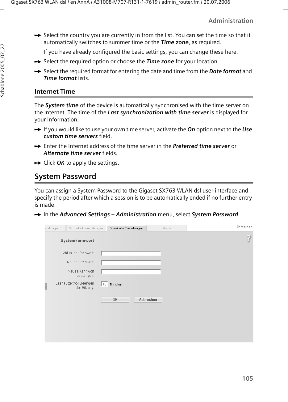 105AdministrationGigaset SX763 WLAN dsl / en AnnA / A31008-M707-R131-1-7619 / admin_router.fm / 20.07.2006Schablone 2005_07_27ìSelect the country you are currently in from the list. You can set the time so that it automatically switches to summer time or the Time zone, as required.If you have already configured the basic settings, you can change these here.ìSelect the required option or choose the Time zone for your location.ìSelect the required format for entering the date and time from the Date format and Time format lists.Internet TimeThe System time of the device is automatically synchronised with the time server on the Internet. The time of the Last synchronization with time server is displayed for your information.ìIf you would like to use your own time server, activate the On option next to the Use custom time servers field.ìEnter the Internet address of the time server in the Preferred time server or Alternate time server fields. ìClick OK to apply the settings.System PasswordYou can assign a System Password to the Gigaset SX763 WLAN dsl user interface and specify the period after which a session is to be automatically ended if no further entry is made.ìIn the Advanced Settings – Administration menu, select System Password.