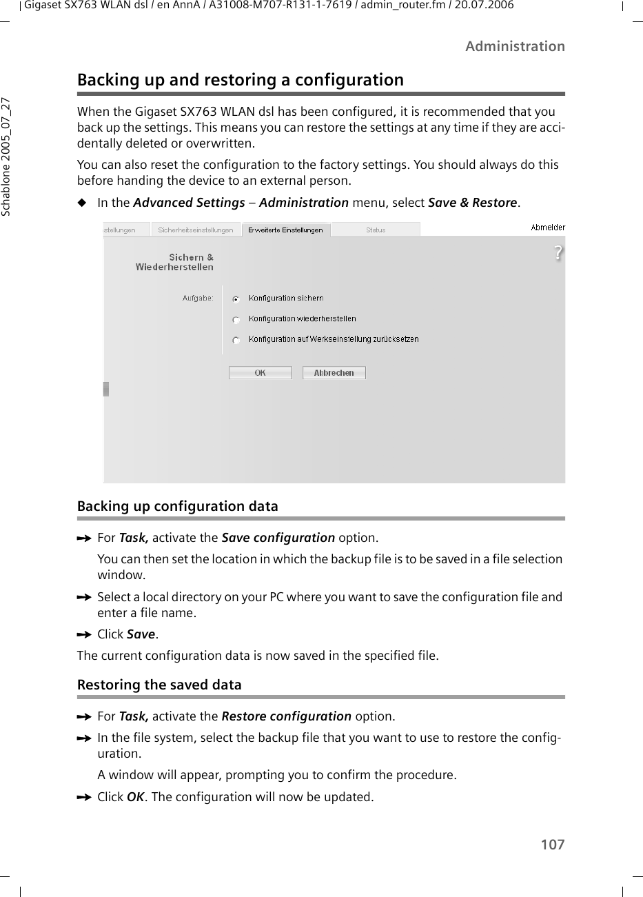 107AdministrationGigaset SX763 WLAN dsl / en AnnA / A31008-M707-R131-1-7619 / admin_router.fm / 20.07.2006Schablone 2005_07_27Backing up and restoring a configurationWhen the Gigaset SX763 WLAN dsl has been configured, it is recommended that you back up the settings. This means you can restore the settings at any time if they are acci-dentally deleted or overwritten. You can also reset the configuration to the factory settings. You should always do this before handing the device to an external person.uIn the Advanced Settings – Administration menu, select Save &amp; Restore. Backing up configuration dataìFor Task, activate the Save configuration option.You can then set the location in which the backup file is to be saved in a file selection window. ìSelect a local directory on your PC where you want to save the configuration file and enter a file name.ìClick Save.The current configuration data is now saved in the specified file. Restoring the saved dataìFor Task, activate the Restore configuration option.ìIn the file system, select the backup file that you want to use to restore the config-uration.A window will appear, prompting you to confirm the procedure. ìClick OK. The configuration will now be updated.