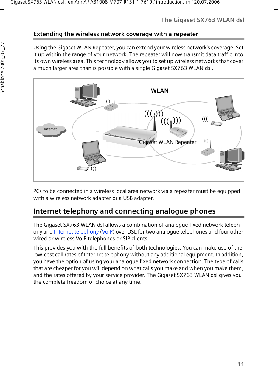 11The Gigaset SX763 WLAN dslGigaset SX763 WLAN dsl / en AnnA / A31008-M707-R131-1-7619 / introduction.fm / 20.07.2006Schablone 2005_07_27Extending the wireless network coverage with a repeaterUsing the Gigaset WLAN Repeater, you can extend your wireless network&apos;s coverage. Set it up within the range of your network. The repeater will now transmit data traffic into its own wireless area. This technology allows you to set up wireless networks that cover a much larger area than is possible with a single Gigaset SX763 WLAN dsl.PCs to be connected in a wireless local area network via a repeater must be equipped with a wireless network adapter or a USB adapter.Internet telephony and connecting analogue phonesThe Gigaset SX763 WLAN dsl allows a combination of analogue fixed network teleph-ony and Internet telephony (VoIP) over DSL for two analogue telephones and four other wired or wireless VoIP telephones or SIP clients. This provides you with the full benefits of both technologies. You can make use of the low-cost call rates of Internet telephony without any additional equipment. In addition, you have the option of using your analogue fixed network connection. The type of calls that are cheaper for you will depend on what calls you make and when you make them, and the rates offered by your service provider. The Gigaset SX763 WLAN dsl gives you the complete freedom of choice at any time.Internet)))((())))))Gigaset WLAN Repeater)))(((((()))WLAN