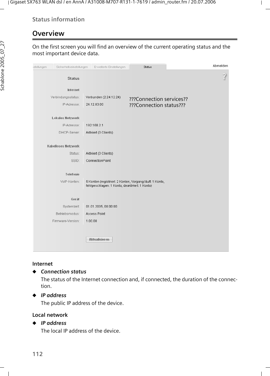 112Status informationGigaset SX763 WLAN dsl / en AnnA / A31008-M707-R131-1-7619 / admin_router.fm / 20.07.2006Schablone 2005_07_27OverviewOn the first screen you will find an overview of the current operating status and the most important device data.InternetuConnection status The status of the Internet connection and, if connected, the duration of the connec-tion.uIP address The public IP address of the device.Local networkuIP address The local IP address of the device. ???Connection services?????Connection status???