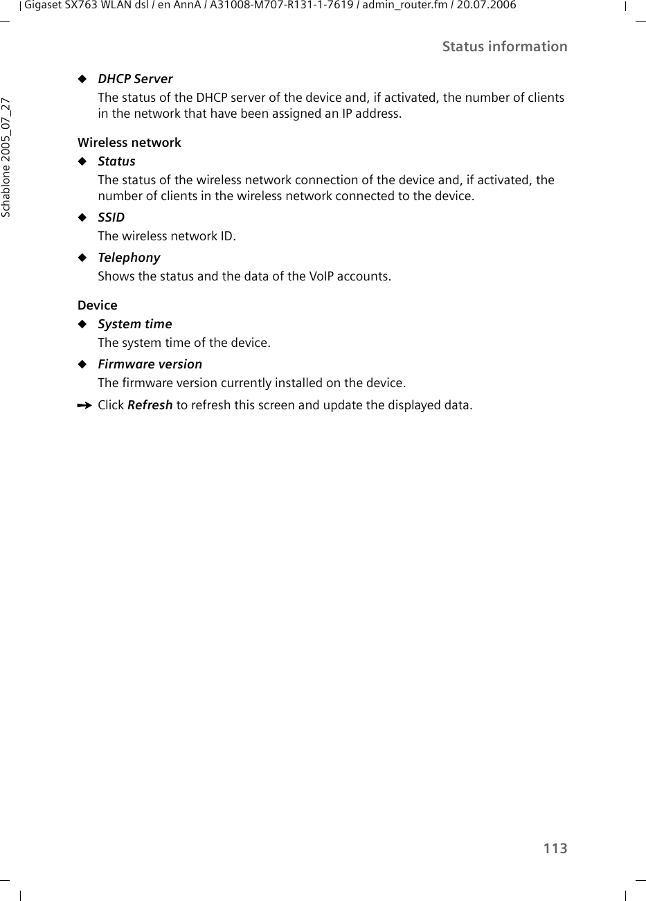 113Status informationGigaset SX763 WLAN dsl / en AnnA / A31008-M707-R131-1-7619 / admin_router.fm / 20.07.2006Schablone 2005_07_27uDHCP Server The status of the DHCP server of the device and, if activated, the number of clients in the network that have been assigned an IP address.Wireless networkuStatus The status of the wireless network connection of the device and, if activated, the number of clients in the wireless network connected to the device. uSSID The wireless network ID.uTelephony Shows the status and the data of the VoIP accounts.DeviceuSystem time The system time of the device.uFirmware version The firmware version currently installed on the device.ìClick Refresh to refresh this screen and update the displayed data.