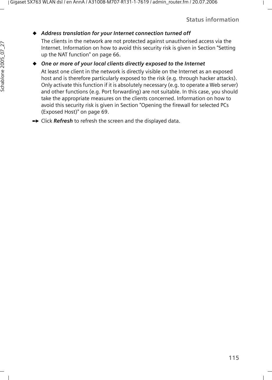 115Status informationGigaset SX763 WLAN dsl / en AnnA / A31008-M707-R131-1-7619 / admin_router.fm / 20.07.2006Schablone 2005_07_27uAddress translation for your Internet connection turned off The clients in the network are not protected against unauthorised access via the Internet. Information on how to avoid this security risk is given in Section &quot;Setting up the NAT function&quot; on page 66.uOne or more of your local clients directly exposed to the Internet At least one client in the network is directly visible on the Internet as an exposed host and is therefore particularly exposed to the risk (e.g. through hacker attacks). Only activate this function if it is absolutely necessary (e.g. to operate a Web server) and other functions (e.g. Port forwarding) are not suitable. In this case, you should take the appropriate measures on the clients concerned. Information on how to avoid this security risk is given in Section &quot;Opening the firewall for selected PCs (Exposed Host)&quot; on page 69.ìClick Refresh to refresh the screen and the displayed data.