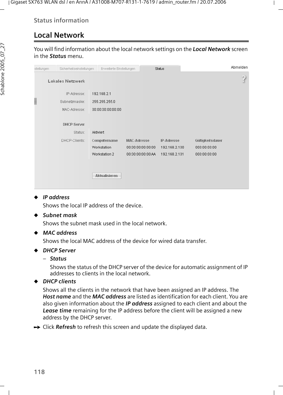 118Status informationGigaset SX763 WLAN dsl / en AnnA / A31008-M707-R131-1-7619 / admin_router.fm / 20.07.2006Schablone 2005_07_27Local NetworkYou will find information about the local network settings on the Local Network screen in the Status menu.uIP address Shows the local IP address of the device. uSubnet mask Shows the subnet mask used in the local network. uMAC address Shows the local MAC address of the device for wired data transfer.uDHCP Server –Status Shows the status of the DHCP server of the device for automatic assignment of IP addresses to clients in the local network. uDHCP clients Shows all the clients in the network that have been assigned an IP address. The Host name and the MAC address are listed as identification for each client. You are also given information about the IP address assigned to each client and about the Lease time remaining for the IP address before the client will be assigned a new address by the DHCP server.ìClick Refresh to refresh this screen and update the displayed data.