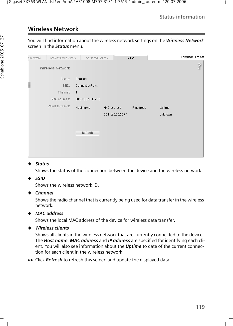 119Status informationGigaset SX763 WLAN dsl / en AnnA / A31008-M707-R131-1-7619 / admin_router.fm / 20.07.2006Schablone 2005_07_27Wireless NetworkYou will find information about the wireless network settings on the Wireless Network screen in the Status menu.uStatus Shows the status of the connection between the device and the wireless network.uSSID Shows the wireless network ID.uChannel Shows the radio channel that is currently being used for data transfer in the wireless network. uMAC address Shows the local MAC address of the device for wireless data transfer. uWireless clients Shows all clients in the wireless network that are currently connected to the device. The Host name, MAC address and IP address are specified for identifying each cli-ent. You will also see information about the Uptime to date of the current connec-tion for each client in the wireless network.ìClick Refresh to refresh this screen and update the displayed data.