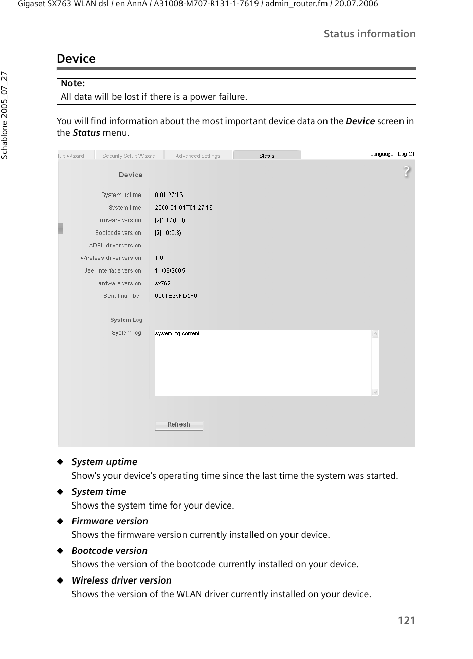 121Status informationGigaset SX763 WLAN dsl / en AnnA / A31008-M707-R131-1-7619 / admin_router.fm / 20.07.2006Schablone 2005_07_27DeviceYou will find information about the most important device data on the Device screen in the Status menu.uSystem uptime Show&apos;s your device&apos;s operating time since the last time the system was started.uSystem time Shows the system time for your device.uFirmware version Shows the firmware version currently installed on your device.uBootcode version Shows the version of the bootcode currently installed on your device. uWireless driver version Shows the version of the WLAN driver currently installed on your device.Note:All data will be lost if there is a power failure.