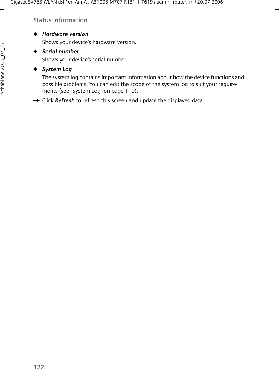122Status informationGigaset SX763 WLAN dsl / en AnnA / A31008-M707-R131-1-7619 / admin_router.fm / 20.07.2006Schablone 2005_07_27uHardware version Shows your device&apos;s hardware version.uSerial number Shows your device&apos;s serial number.uSystem Log The system log contains important information about how the device functions and possible problems. You can edit the scope of the system log to suit your require-ments (see &quot;System Log&quot; on page 110).ìClick Refresh to refresh this screen and update the displayed data.