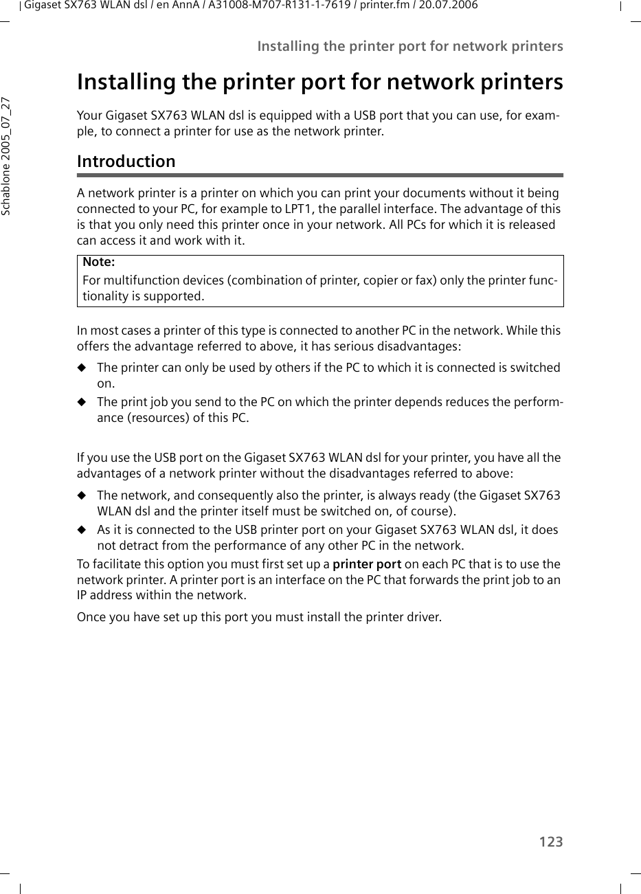 123Installing the printer port for network printersGigaset SX763 WLAN dsl / en AnnA / A31008-M707-R131-1-7619 / printer.fm / 20.07.2006Schablone 2005_07_27Installing the printer port for network printersYour Gigaset SX763 WLAN dsl is equipped with a USB port that you can use, for exam-ple, to connect a printer for use as the network printer.IntroductionA network printer is a printer on which you can print your documents without it being connected to your PC, for example to LPT1, the parallel interface. The advantage of this is that you only need this printer once in your network. All PCs for which it is released can access it and work with it.In most cases a printer of this type is connected to another PC in the network. While this offers the advantage referred to above, it has serious disadvantages:uThe printer can only be used by others if the PC to which it is connected is switched on.uThe print job you send to the PC on which the printer depends reduces the perform-ance (resources) of this PC.If you use the USB port on the Gigaset SX763 WLAN dsl for your printer, you have all the advantages of a network printer without the disadvantages referred to above: uThe network, and consequently also the printer, is always ready (the Gigaset SX763 WLAN dsl and the printer itself must be switched on, of course). uAs it is connected to the USB printer port on your Gigaset SX763 WLAN dsl, it does not detract from the performance of any other PC in the network. To facilitate this option you must first set up a printer port on each PC that is to use the network printer. A printer port is an interface on the PC that forwards the print job to an IP address within the network. Once you have set up this port you must install the printer driver. Note:For multifunction devices (combination of printer, copier or fax) only the printer func-tionality is supported.