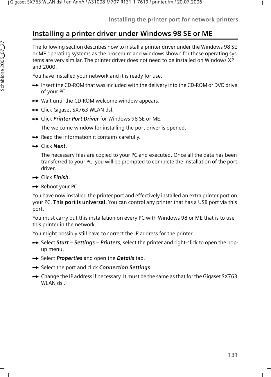 131Installing the printer port for network printersGigaset SX763 WLAN dsl / en AnnA / A31008-M707-R131-1-7619 / printer.fm / 20.07.2006Schablone 2005_07_27Installing a printer driver under Windows 98 SE or METhe following section describes how to install a printer driver under the Windows 98 SE or ME operating systems as the procedure and windows shown for these operating sys-tems are very similar. The printer driver does not need to be installed on Windows XP and 2000.You have installed your network and it is ready for use.ìInsert the CD-ROM that was included with the delivery into the CD-ROM or DVD drive of your PC.ìWait until the CD-ROM welcome window appears.ìClick Gigaset SX763 WLAN dsl.ìClick Printer Port Driver for Windows 98 SE or ME. The welcome window for installing the port driver is opened.ìRead the information it contains carefully.ìClick Next.The necessary files are copied to your PC and executed. Once all the data has been transferred to your PC, you will be prompted to complete the installation of the port driver. ìClick Finish. ìReboot your PC. You have now installed the printer port and effectively installed an extra printer port on your PC. This port is universal. You can control any printer that has a USB port via this port. You must carry out this installation on every PC with Windows 98 or ME that is to use this printer in the network. You might possibly still have to correct the IP address for the printer. ìSelect Start – Settings – Printers; select the printer and right-click to open the pop-up menu.ìSelect Properties and open the Details tab.ìSelect the port and click Connection Settings.ìChange the IP address if necessar y. It must be the same as that for the Gigaset SX763 WLAN dsl.