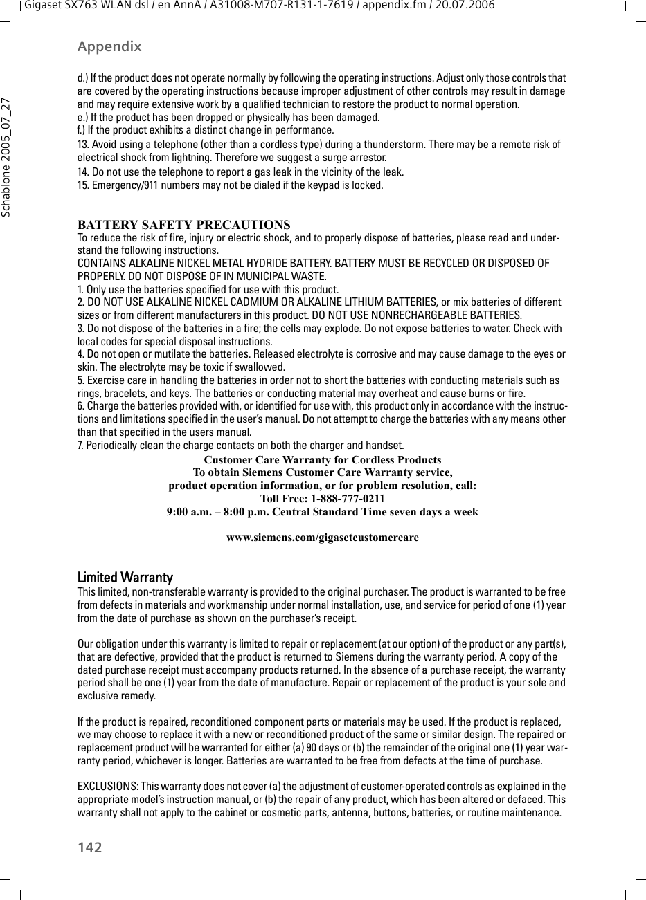 142AppendixGigaset SX763 WLAN dsl / en AnnA / A31008-M707-R131-1-7619 / appendix.fm / 20.07.2006Schablone 2005_07_27d.) If the product does not operate normally by following the operating instructions. Adjust only those controls that are covered by the operating instructions because improper adjustment of other controls may result in damage and may require extensive work by a qualified technician to restore the product to normal operation. e.) If the product has been dropped or physically has been damaged. f.) If the product exhibits a distinct change in performance. 13. Avoid using a telephone (other than a cordless type) during a thunderstorm. There may be a remote risk of electrical shock from lightning. Therefore we suggest a surge arrestor.14. Do not use the telephone to report a gas leak in the vicinity of the leak.15. Emergency/911 numbers may not be dialed if the keypad is locked.BATTERY SAFETY PRECAUTIONSTo reduce the risk of fire, injury or electric shock, and to properly dispose of batteries, please read and under-stand the following instructions.CONTAINS ALKALINE NICKEL METAL HYDRIDE BATTERY. BATTERY MUST BE RECYCLED OR DISPOSED OF PROPERLY. DO NOT DISPOSE OF IN MUNICIPAL WASTE.1. Only use the batteries specified for use with this product.2. DO NOT USE ALKALINE NICKEL CADMIUM OR ALKALINE LITHIUM BATTERIES, or mix batteries of different sizes or from different manufacturers in this product. DO NOT USE NONRECHARGEABLE BATTERIES.3. Do not dispose of the batteries in a fire; the cells may explode. Do not expose batteries to water. Check with local codes for special disposal instructions.4. Do not open or mutilate the batteries. Released electrolyte is corrosive and may cause damage to the eyes or skin. The electrolyte may be toxic if swallowed.5. Exercise care in handling the batteries in order not to short the batteries with conducting materials such as rings, bracelets, and keys. The batteries or conducting material may overheat and cause burns or fire.6. Charge the batteries provided with, or identified for use with, this product only in accordance with the instruc-tions and limitations specified in the user’s manual. Do not attempt to charge the batteries with any means other than that specified in the users manual.7. Periodically clean the charge contacts on both the charger and handset.Customer Care Warranty for Cordless ProductsTo obtain Siemens Customer Care Warranty service,product operation information, or for problem resolution, call:Toll Free: 1-888-777-02119:00 a.m. – 8:00 p.m. Central Standard Time seven days a weekwww.siemens.com/gigasetcustomercareLimited WarrantyThis limited, non-transferable warranty is provided to the original purchaser. The product is warranted to be free from defects in materials and workmanship under normal installation, use, and service for period of one (1) year from the date of purchase as shown on the purchaser’s receipt.Our obligation under this warranty is limited to repair or replacement (at our option) of the product or any part(s), that are defective, provided that the product is returned to Siemens during the warranty period. A copy of the dated purchase receipt must accompany products returned. In the absence of a purchase receipt, the warranty period shall be one (1) year from the date of manufacture. Repair or replacement of the product is your sole and exclusive remedy.If the product is repaired, reconditioned component parts or materials may be used. If the product is replaced, we may choose to replace it with a new or reconditioned product of the same or similar design. The repaired or replacement product will be warranted for either (a) 90 days or (b) the remainder of the original one (1) year war-ranty period, whichever is longer. Batteries are warranted to be free from defects at the time of purchase.EXCLUSIONS: This warranty does not cover (a) the adjustment of customer-operated controls as explained in the appropriate model’s instruction manual, or (b) the repair of any product, which has been altered or defaced. This warranty shall not apply to the cabinet or cosmetic parts, antenna, buttons, batteries, or routine maintenance. 