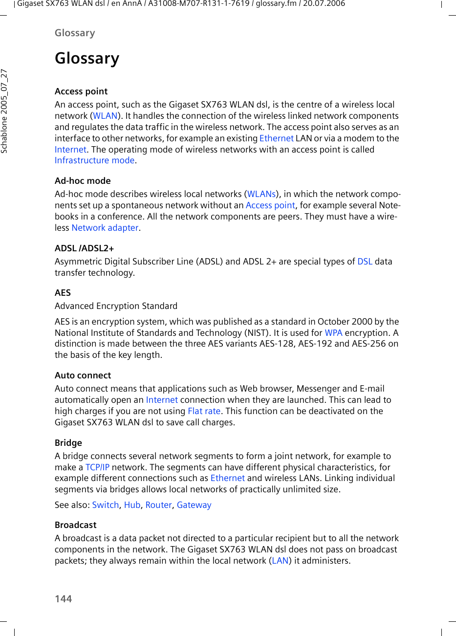 144GlossaryGigaset SX763 WLAN dsl / en AnnA / A31008-M707-R131-1-7619 / glossary.fm / 20.07.2006Schablone 2005_07_27GlossaryAccess pointAn access point, such as the Gigaset SX763 WLAN dsl, is the centre of a wireless local network (WLAN). It handles the connection of the wireless linked network components and regulates the data traffic in the wireless network. The access point also serves as an interface to other networks, for example an existing Ethernet LAN or via a modem to the Internet. The operating mode of wireless networks with an access point is called Infrastructure mode.Ad-hoc modeAd-hoc mode describes wireless local networks (WLANs), in which the network compo-nents set up a spontaneous network without an Access point, for example several Note-books in a conference. All the network components are peers. They must have a wire-less Network adapter. ADSL /ADSL2+Asymmetric Digital Subscriber Line (ADSL) and ADSL 2+ are special types of DSL data transfer technology.AESAdvanced Encryption StandardAES is an encryption system, which was published as a standard in October 2000 by the National Institute of Standards and Technology (NIST). It is used for WPA encryption. A distinction is made between the three AES variants AES-128, AES-192 and AES-256 on the basis of the key length.Auto connectAuto connect means that applications such as Web browser, Messenger and E-mail automatically open an Internet connection when they are launched. This can lead to high charges if you are not using Flat rate. This function can be deactivated on the Gigaset SX763 WLAN dsl to save call charges.BridgeA bridge connects several network segments to form a joint network, for example to make a TCP/IP network. The segments can have different physical characteristics, for example different connections such as Ethernet and wireless LANs. Linking individual segments via bridges allows local networks of practically unlimited size. See also: Switch, Hub, Router, GatewayBroadcastA broadcast is a data packet not directed to a particular recipient but to all the network components in the network. The Gigaset SX763 WLAN dsl does not pass on broadcast packets; they always remain within the local network (LAN) it administers. 