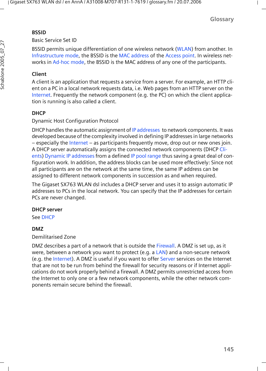 145GlossaryGigaset SX763 WLAN dsl / en AnnA / A31008-M707-R131-1-7619 / glossary.fm / 20.07.2006Schablone 2005_07_27BSSIDBasic Service Set IDBSSID permits unique differentiation of one wireless network (WLAN) from another. In Infrastructure mode, the BSSID is the MAC address of the Access point. In wireless net-works in Ad-hoc mode, the BSSID is the MAC address of any one of the participants.ClientA client is an application that requests a service from a server. For example, an HTTP cli-ent on a PC in a local network requests data, i.e. Web pages from an HTTP server on the Internet. Frequently the network component (e.g. the PC) on which the client applica-tion is running is also called a client.DHCPDynamic Host Configuration ProtocolDHCP handles the automatic assignment of IP addresses  to network components. It was developed because of the complexity involved in defining IP addresses in large networks – especially the Internet – as participants frequently move, drop out or new ones join. A DHCP server automatically assigns the connected network components (DHCP Cli-ents) Dynamic IP addresses from a defined IP pool range thus saving a great deal of con-figuration work. In addition, the address blocks can be used more effectively: Since not all participants are on the network at the same time, the same IP address can be assigned to different network components in succession as and when required.The Gigaset SX763 WLAN dsl includes a DHCP server and uses it to assign automatic IP addresses to PCs in the local network. You can specify that the IP addresses for certain PCs are never changed.DHCP serverSee DHCPDMZDemilitarised ZoneDMZ describes a part of a network that is outside the Firewall. A DMZ is set up, as it were, between a network you want to protect (e.g. a LAN) and a non-secure network (e.g. the Internet). A DMZ is useful if you want to offer Server services on the Internet that are not to be run from behind the firewall for security reasons or if Internet appli-cations do not work properly behind a firewall. A DMZ permits unrestricted access from the Internet to only one or a few network components, while the other network com-ponents remain secure behind the firewall.