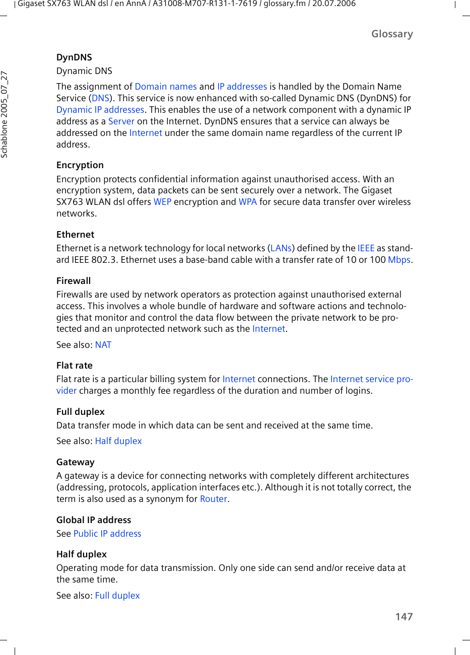 147GlossaryGigaset SX763 WLAN dsl / en AnnA / A31008-M707-R131-1-7619 / glossary.fm / 20.07.2006Schablone 2005_07_27DynDNSDynamic DNSThe assignment of Domain names and IP addresses is handled by the Domain Name Service (DNS). This service is now enhanced with so-called Dynamic DNS (DynDNS) for Dynamic IP addresses. This enables the use of a network component with a dynamic IP address as a Server on the Internet. DynDNS ensures that a service can always be addressed on the Internet under the same domain name regardless of the current IP address.EncryptionEncryption protects confidential information against unauthorised access. With an encryption system, data packets can be sent securely over a network. The Gigaset SX763 WLAN dsl offers WEP encryption and WPA for secure data transfer over wireless networks.EthernetEthernet is a network technology for local networks (LANs) defined by the IEEE as stand-ard IEEE 802.3. Ethernet uses a base-band cable with a transfer rate of 10 or 100 Mbps.FirewallFirewalls are used by network operators as protection against unauthorised external access. This involves a whole bundle of hardware and software actions and technolo-gies that monitor and control the data flow between the private network to be pro-tected and an unprotected network such as the Internet. See also: NATFlat rateFlat rate is a particular billing system for Internet connections. The Internet service pro-vider charges a monthly fee regardless of the duration and number of logins.Full duplexData transfer mode in which data can be sent and received at the same time. See also: Half duplex GatewayA gateway is a device for connecting networks with completely different architectures (addressing, protocols, application interfaces etc.). Although it is not totally correct, the term is also used as a synonym for Router.Global IP addressSee Public IP addressHalf duplexOperating mode for data transmission. Only one side can send and/or receive data at the same time.See also: Full duplex