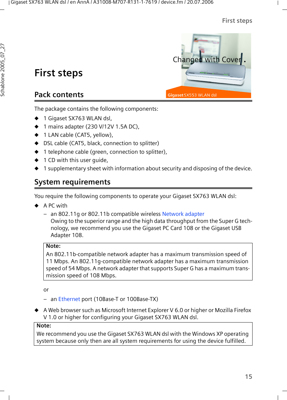 15First stepsGigaset SX763 WLAN dsl / en AnnA / A31008-M707-R131-1-7619 / device.fm / 20.07.2006Schablone 2005_07_27First stepsPack contentsThe package contains the following components:u1 Gigaset SX763 WLAN dsl, u1 mains adapter (230 V/12V 1.5A DC),u1 LAN cable (CAT5, yellow),uDSL cable (CAT5, black, connection to splitter)u1 telephone cable (green, connection to splitter),u1 CD with this user guide,u1 supplementary sheet with information about security and disposing of the device.System requirementsYou require the following components to operate your Gigaset SX763 WLAN dsl:uA PC with– an 802.11g or 802.11b compatible wireless Network adapterOwing to the superior range and the high data throughput from the Super G tech-nology, we recommend you use the Gigaset PC Card 108 or the Gigaset USB Adapter 108.or–an Ethernet port (10Base-T or 100Base-TX)uA Web browser such as Microsoft Internet Explorer V 6.0 or higher or Mozilla Firefox V 1.0 or higher for configuring your Gigaset SX763 WLAN dsl.Note:An 802.11b-compatible network adapter has a maximum transmission speed of 11 Mbps. An 802.11g-compatible network adapter has a maximum transmission speed of 54 Mbps. A network adapter that supports Super G has a maximum trans-mission speed of 108 Mbps.Note:We recommend you use the Gigaset SX763 WLAN dsl with the Windows XP operating system because only then are all system requirements for using the device fulfilled.Changed with Cover .