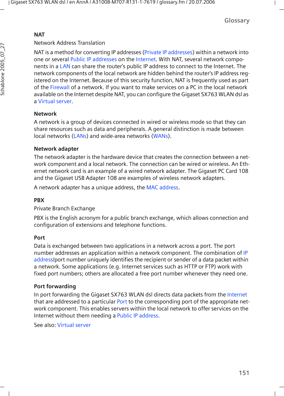 151GlossaryGigaset SX763 WLAN dsl / en AnnA / A31008-M707-R131-1-7619 / glossary.fm / 20.07.2006Schablone 2005_07_27NATNetwork Address TranslationNAT is a method for converting IP addresses (Private IP addresses) within a network into one or several Public IP addresses on the Internet. With NAT, several network compo-nents in a LAN can share the router&apos;s public IP address to connect to the Internet. The network components of the local network are hidden behind the router&apos;s IP address reg-istered on the Internet. Because of this security function, NAT is frequently used as part of the Firewall of a network. If you want to make services on a PC in the local network available on the Internet despite NAT, you can configure the Gigaset SX763 WLAN dsl as a Virtual server.NetworkA network is a group of devices connected in wired or wireless mode so that they can share resources such as data and peripherals. A general distinction is made between local networks (LANs) and wide-area networks (WANs).Network adapterThe network adapter is the hardware device that creates the connection between a net-work component and a local network. The connection can be wired or wireless. An Eth-ernet network card is an example of a wired network adapter. The Gigaset PC Card 108 and the Gigaset USB Adapter 108 are examples of wireless network adapters.A network adapter has a unique address, the MAC address.PBX Private Branch ExchangePBX is the English acronym for a public branch exchange, which allows connection and configuration of extensions and telephone functions. PortData is exchanged between two applications in a network across a port. The port number addresses an application within a network component. The combination of IP address/port number uniquely identifies the recipient or sender of a data packet within a network. Some applications (e.g. Internet services such as HTTP or FTP) work with fixed port numbers; others are allocated a free port number whenever they need one.Port forwardingIn port forwarding the Gigaset SX763 WLAN dsl directs data packets from the Internet that are addressed to a particular Port to the corresponding port of the appropriate net-work component. This enables servers within the local network to offer services on the Internet without them needing a Public IP address. See also: Virtual server