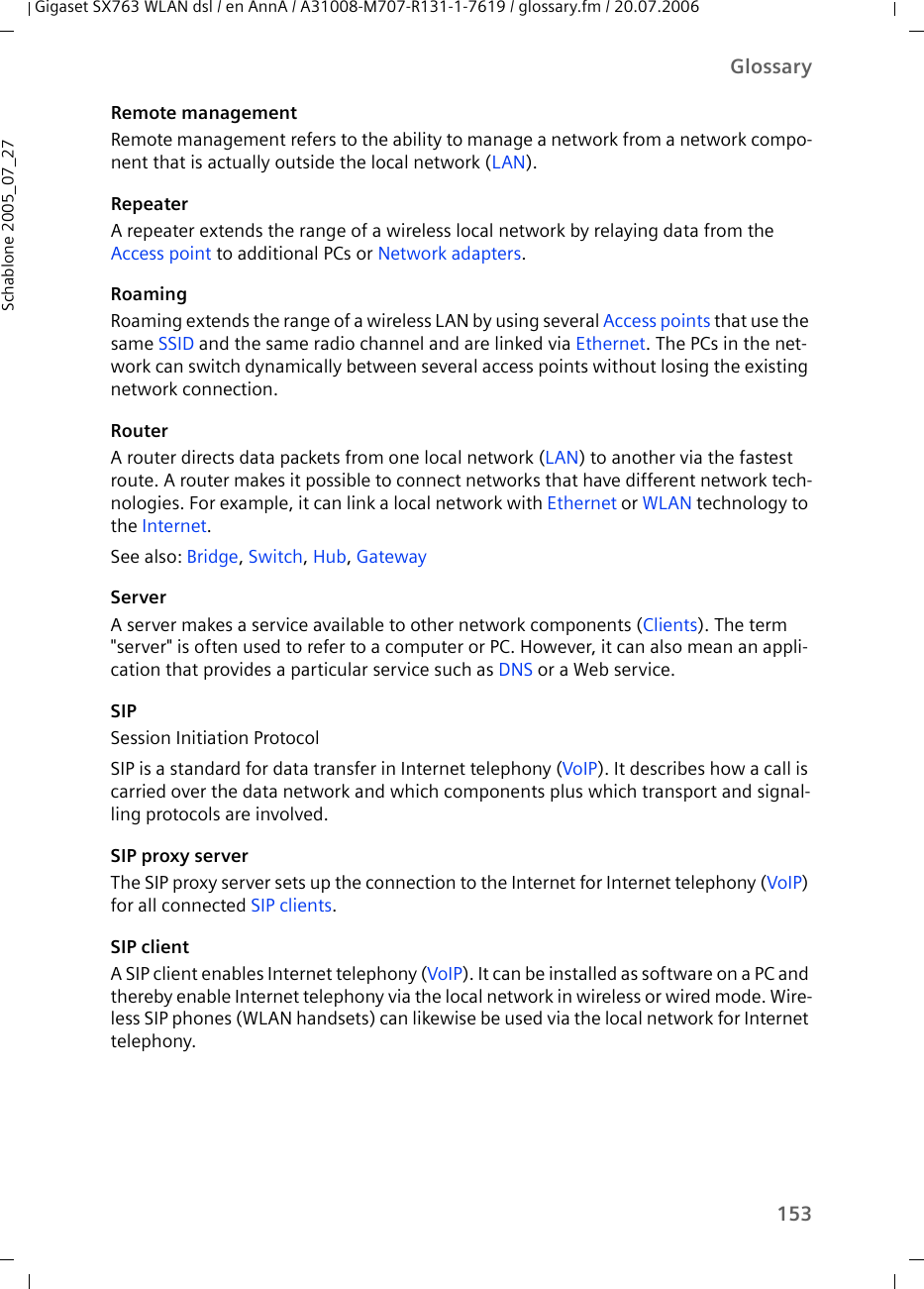 153GlossaryGigaset SX763 WLAN dsl / en AnnA / A31008-M707-R131-1-7619 / glossary.fm / 20.07.2006Schablone 2005_07_27Remote managementRemote management refers to the ability to manage a network from a network compo-nent that is actually outside the local network (LAN).RepeaterA repeater extends the range of a wireless local network by relaying data from the Access point to additional PCs or Network adapters.RoamingRoaming extends the range of a wireless LAN by using several Access points that use the same SSID and the same radio channel and are linked via Ethernet. The PCs in the net-work can switch dynamically between several access points without losing the existing network connection. RouterA router directs data packets from one local network (LAN) to another via the fastest route. A router makes it possible to connect networks that have different network tech-nologies. For example, it can link a local network with Ethernet or WLAN technology to the Internet.See also: Bridge, Switch, Hub, GatewayServerA server makes a service available to other network components (Clients). The term &quot;server&quot; is often used to refer to a computer or PC. However, it can also mean an appli-cation that provides a particular service such as DNS or a Web service.SIPSession Initiation ProtocolSIP is a standard for data transfer in Internet telephony (VoIP). It describes how a call is carried over the data network and which components plus which transport and signal-ling protocols are involved.SIP proxy serverThe SIP proxy server sets up the connection to the Internet for Internet telephony (VoIP) for all connected SIP clients.SIP clientA SIP client enables Internet telephony (VoIP). It can be installed as software on a PC and thereby enable Internet telephony via the local network in wireless or wired mode. Wire-less SIP phones (WLAN handsets) can likewise be used via the local network for Internet telephony.